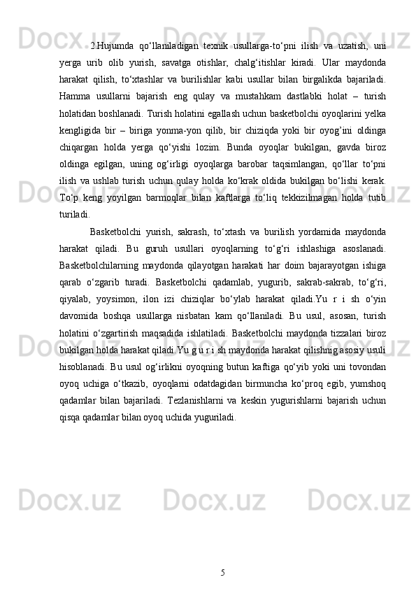 2.Hujumda   qo‘llaniladigan   texnik   usullarga-to‘pni   ilish   va   uzatish,   uni
yerga   urib   olib   yurish,   savatga   otishlar,   chalg‘itishlar   kiradi.   Ular   maydonda
harakat   qilish,   to‘xtashlar   va   burilishlar   kabi   usullar   bilan   birgalikda   bajariladi.
Hamma   usullarni   bajarish   eng   qulay   va   mustahkam   dastlabki   holat   –   turish
holatidan boshlanadi. Turish holatini egallash uchun basketbolchi oyoqlarini yelka
kengligida   bir   –   biriga   yonma-yon   qilib,   bir   chiziqda   yoki   bir   oyog’ini   oldinga
chiqargan   holda   yerga   qo‘yishi   lozim.   Bunda   oyoqlar   bukilgan,   gavda   biroz
oldinga   egilgan,   uning   og‘irligi   oyoqlarga   barobar   taqsimlangan,   qo‘llar   to‘pni
ilish   va   ushlab   turish   uchun   qulay   holda   ko‘krak   oldida   bukilgan   bo‘lishi   kerak.
To‘p   keng   yoyilgan   barmoqlar   bilan   kaftlarga   to‘liq   tekkizilmagan   holda   tutib
turiladi.
Basketbolchi   yurish,   sakrash,   to‘xtash   va   burilish   yordamida   maydonda
harakat   qiladi.   Bu   guruh   usullari   oyoqlarning   to‘g‘ri   ishlashiga   asoslanadi.
Basketbolchilarning   maydonda   qilayotgan   harakati   har   doim   bajarayotgan   ishiga
qarab   o‘zgarib   turadi.   Basketbolchi   qadamlab,   yugurib,   sakrab-sakrab,   to‘g‘ri,
qiyalab,   yoysimon,   ilon   izi   chiziqlar   bo‘ylab   harakat   qiladi.Yu   r   i   sh   o‘yin
davomida   boshqa   usullarga   nisbatan   kam   qo‘llaniladi.   Bu   usul,   asosan,   turish
holatini   o‘zgartirish   maqsadida   ishlatiladi.   Basketbolchi   maydonda   tizzalari   biroz
bukilgan holda harakat qiladi.Yu g u r i sh maydonda harakat qilishnig asosiy usuli
hisoblanadi.   Bu   usul   og‘irlikni   oyoqning   butun   kaftiga   qo‘yib   yoki   uni   tovondan
oyoq   uchiga   o‘tkazib,   oyoqlarni   odatdagidan   birmuncha   ko‘proq   egib,   yumshoq
qadamlar   bilan   bajariladi.   Tezlanishlarni   va   keskin   yugurishlarni   bajarish   uchun
qisqa qadamlar bilan oyoq uchida yuguriladi.
5 