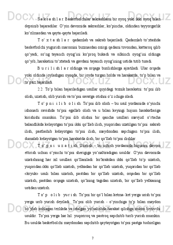S a k r a sh l a r. Basketbolchilar sakrashlarni bir oyoq yoki ikki oyoq bilan
depsinib bajaradilar. O‘yin davomida sakrashlar, ko‘pincha, oldindan tayyorgarlik
ko‘rilmasdan va qayta-qayta bajariladi. 
T   o‘   x   t   a   sh   l   a   r     qadamlab   va   sakrab   bajariladi.   Qadamlab   to‘xtashda
basketbolchi yugurish maromini buzmasdan oxirgi qadami tovondan, kattaroq qilib
qo‘yadi;   so‘ng   tayanch   oyog‘ini   ko‘proq   bukadi   va   silkinch   oyog‘ini   oldinga
qo‘yib, harakatini to‘xtatadi va gavdani tayanch oyog‘ining ustida tutib turadi.
B   u   r   i   l   i   sh   l   a   r   oldinga   va   orqaga   burilishlarga   ajratiladi.   Ular   orqada
yoki oldinda joylashgan oyoqda, bir joyda turgan holda va harakatda, to‘p bilan va
to‘psiz bajariladi.
2.2.   To‘p bilan  bajariladigan usullar   quyidagi  texnik  harakatni:  to’pni  ilib
olish, uzatish, olib yurish va to’pni savatga otishni o‘z ichiga oladi. 
T o‘ p n i   i l i b   o l i sh. To‘pni ilib olish – bu usul yordamida o‘yinchi
ishonarli   ravishda   to‘pni   egallab   olish   va   u   bilan   keyingi   hujum   harakatlariga
kirishishi   mumkin.   To‘pni   ilib   olishni   bir   qancha   usullari   mavjud:   o‘rtacha
balandlikda kelayotgan to‘pni ikki qo‘llab ilish, yuqoridan uzatilgan to‘pni  sakrab
ilish,   pastlashib   kelayotgan   to‘pni   ilish,   maydondan   sapchigan   to‘pni   ilish,
dumalab kelayotgan to‘pni harakatda ilish, bir qo‘llab to‘pni ilishlar. 
T   o‘   p   n   i     u   z   a   t   i   sh.   Uzatish   –   bu   uchish   yordamida   hujumni   davom
ettirish   uchun   o‘yinchi   to‘pni   sherigiga   yo‘naltiradigan   usuldir.   O‘yin   davomida
uzatishning   har   xil   usullari   qo‘llaniladi:   ko‘krakdan   ikki   qo‘llab   to‘p   uzatish,
yuqoridan ikki qo‘llab uzatish, yelkadan bir qo‘llab uzatish, yuqoridan bir qo‘llab
«kryuk»   usuli   bilan   uzatish,   pastdan   bir   qo‘llab   uzatish,   orqadan   bir   qo‘llab
uzatish,   pastdan   orqaga   uzatish,   qo‘lning   tagidan   uzatish,   bir   qo‘llab   yelkaning
ustidan uzatish.
T o‘ p   o l i b   yu r i sh.  To‘pni bir qo‘l bilan ketma- ket yerga urish to‘pni
yerga   urib   yurish   deyiladi.   To‘pni   olib   yurish   -   o‘yinchiga   to‘p   bilan   maydon
bo‘ylab xohlagan tezlikda va istalgan yo‘nalishda harakat qilishga imkon beruvchi
usuldir. To‘pni yerga har hil: yuqoriroq va pastroq sapchitib turib yurish mumkin.
Bu usulda basketbolchi maydondan sapchitib qaytayotgan to‘pni pastga tushirilgan
7