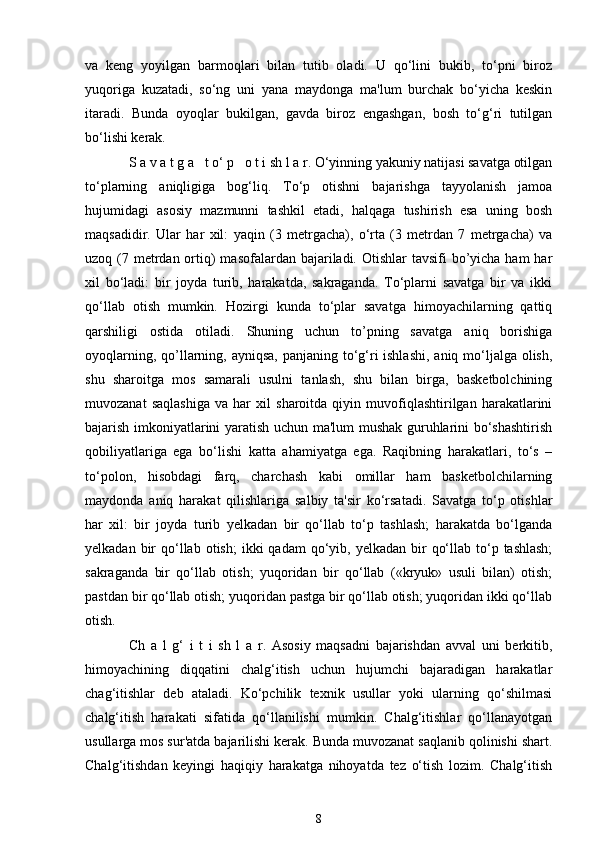 va   keng   yoyilgan   barmoqlari   bilan   tutib   oladi.   U   qo‘lini   bukib,   to‘pni   biroz
yuqoriga   kuzatadi,   so‘ng   uni   yana   maydonga   ma'lum   burchak   bo‘yicha   keskin
itaradi.   Bunda   oyoqlar   bukilgan,   gavda   biroz   engashgan,   bosh   to‘g‘ri   tutilgan
bo‘lishi kerak.
S a v a t g a   t o‘ p   o t i sh l a r. O‘yinning yakuniy natijasi savatga otilgan
to‘plarning   aniqligiga   bog‘liq.   To‘p   otishni   bajarishga   tayyolanish   jamoa
hujumidagi   asosiy   mazmunni   tashkil   etadi,   halqaga   tushirish   esa   uning   bosh
maqsadidir.   Ular   har   xil:   yaqin   (3   metrgacha),   o‘rta   (3   metrdan   7   metrgacha)   va
uzoq (7 metrdan ortiq)  masofalardan bajariladi. Otishlar  tavsifi  bo’yicha ham  har
xil   bo‘ladi:   bir   joyda   turib,   harakatda,   sakraganda.   To‘plarni   savatga   bir   va   ikki
qo‘llab   otish   mumkin.   Hozirgi   kunda   to‘plar   savatga   himoyachilarning   qattiq
qarshiligi   ostida   otiladi.   Shuning   uchun   to’pning   savatga   aniq   borishiga
oyoqlarning, qo’llarning, ayniqsa,  panjaning to‘g‘ri ishlashi,  aniq mo‘ljalga olish,
shu   sharoitga   mos   samarali   usulni   tanlash,   shu   bilan   birga,   basketbolchining
muvozanat   saqlashiga   va   har   xil   sharoitda   qiyin   muvofiqlashtirilgan   harakatlarini
bajarish imkoniyatlarini yaratish uchun ma'lum mushak guruhlarini bo‘shashtirish
qobiliyatlariga   ega   bo‘lishi   katta   ahamiyatga   ega.   Raqibning   harakatlari,   to‘s   –
to‘polon,   hisobdagi   farq,   charchash   kabi   omillar   ham   basketbolchilarning
maydonda   aniq   harakat   qilishlariga   salbiy   ta'sir   ko‘rsatadi.   Savatga   to‘p   otishlar
har   xil:   bir   joyda   turib   yelkadan   bir   qo‘llab   to‘p   tashlash;   harakatda   bo‘lganda
yelkadan  bir   qo‘llab  otish;   ikki   qadam   qo‘yib,  yelkadan  bir   qo‘llab  to‘p  tashlash;
sakraganda   bir   qo‘llab   otish;   yuqoridan   bir   qo‘llab   («kryuk»   usuli   bilan)   otish;
pastdan bir qo‘llab otish; yuqoridan pastga bir qo‘llab otish; yuqoridan ikki qo‘llab
otish.
Ch   a   l   g‘   i   t   i   sh   l   a   r.   Asosiy   maqsadni   bajarishdan   avval   uni   berkitib,
himoyachining   diqqatini   chalg‘itish   uchun   hujumchi   bajaradigan   harakatlar
chag‘itishlar   deb   ataladi.   Ko‘pchilik   texnik   usullar   yoki   ularning   qo‘shilmasi
chalg‘itish   harakati   sifatida   qo‘llanilishi   mumkin.   Chalg‘itishlar   qo‘llanayotgan
usullarga mos sur'atda bajarilishi kerak. Bunda muvozanat saqlanib qolinishi shart.
Chalg‘itishdan   keyingi   haqiqiy   harakatga   nihoyatda   tez   o‘tish   lozim.   Chalg‘itish
8 