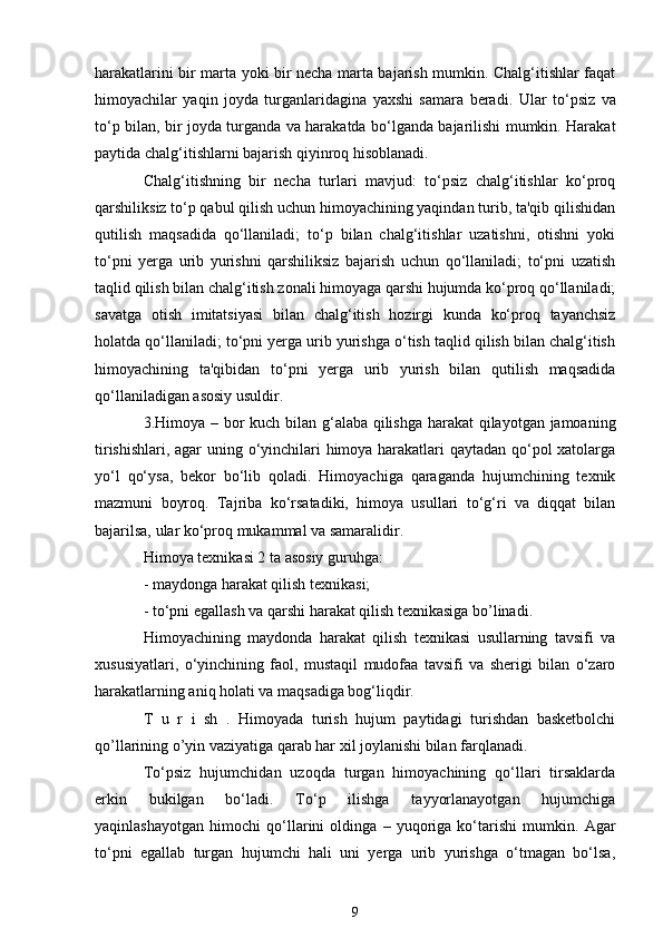 harakatlarini bir marta yoki bir necha marta bajarish mumkin. Chalg‘itishlar faqat
himoyachilar   yaqin   joyda   turganlaridagina   yaxshi   samara   beradi.   Ular   to‘psiz   va
to‘p bilan, bir joyda turganda va harakatda bo‘lganda bajarilishi mumkin. Harakat
paytida chalg‘itishlarni bajarish qiyinroq hisoblanadi. 
Chalg‘itishning   bir   necha   turlari   mavjud:   to‘psiz   chalg‘itishlar   ko‘proq
qarshiliksiz to‘p qabul qilish uchun himoyachining yaqindan turib, ta'qib qilishidan
qutilish   maqsadida   qo‘llaniladi;   to‘p   bilan   chalg‘itishlar   uzatishni,   otishni   yoki
to‘pni   yerga   urib   yurishni   qarshiliksiz   bajarish   uchun   qo‘llaniladi;   to‘pni   uzatish
taqlid qilish bilan chalg‘itish zonali himoyaga qarshi hujumda ko‘proq qo‘llaniladi;
savatga   otish   imitatsiyasi   bilan   chalg‘itish   hozirgi   kunda   ko‘proq   tayanchsiz
holatda qo‘llaniladi; to‘pni yerga urib yurishga o‘tish taqlid qilish bilan chalg‘itish
himoyachining   ta'qibidan   to‘pni   yerga   urib   yurish   bilan   qutilish   maqsadida
qo‘llaniladigan asosiy usuldir.
3.Himoya – bor kuch bilan g‘alaba qilishga harakat  qilayotgan jamoaning
tirishishlari, agar uning o‘yinchilari himoya harakatlari qaytadan qo‘pol xatolarga
yo‘l   qo‘ysa,   bekor   bo‘lib   qoladi.   Himoyachiga   qaraganda   hujumchining   texnik
mazmuni   boyroq.   Tajriba   ko‘rsatadiki,   himoya   usullari   to‘g‘ri   va   diqqat   bilan
bajarilsa, ular ko‘proq mukammal va samaralidir. 
Himoya texnikasi 2 ta asosiy guruhga:
- maydonga harakat qilish texnikasi;
- to‘pni egallash va qarshi harakat qilish texnikasiga bo’linadi.
Himoyachining   maydonda   harakat   qilish   texnikasi   usullarning   tavsifi   va
xususiyatlari,   o‘yinchining   faol,   mustaqil   mudofaa   tavsifi   va   sherigi   bilan   o‘zaro
harakatlarning aniq holati va maqsadiga bog‘liqdir.
T   u   r   i   sh   .   Himoyada   turish   hujum   paytidagi   turishdan   basketbolchi
qo’llarining o’yin vaziyatiga qarab har xil joylanishi bilan farqlanadi.
To‘psiz   hujumchidan   uzoqda   turgan   himoyachining   qo‘llari   tirsaklarda
erkin   bukilgan   bo‘ladi.   To‘p   ilishga   tayyorlanayotgan   hujumchiga
yaqinlashayotgan   himochi   qo‘llarini   oldinga   –   yuqoriga   ko‘tarishi   mumkin.   Agar
to‘pni   egallab   turgan   hujumchi   hali   uni   yerga   urib   yurishga   o‘tmagan   bo‘lsa,
9 