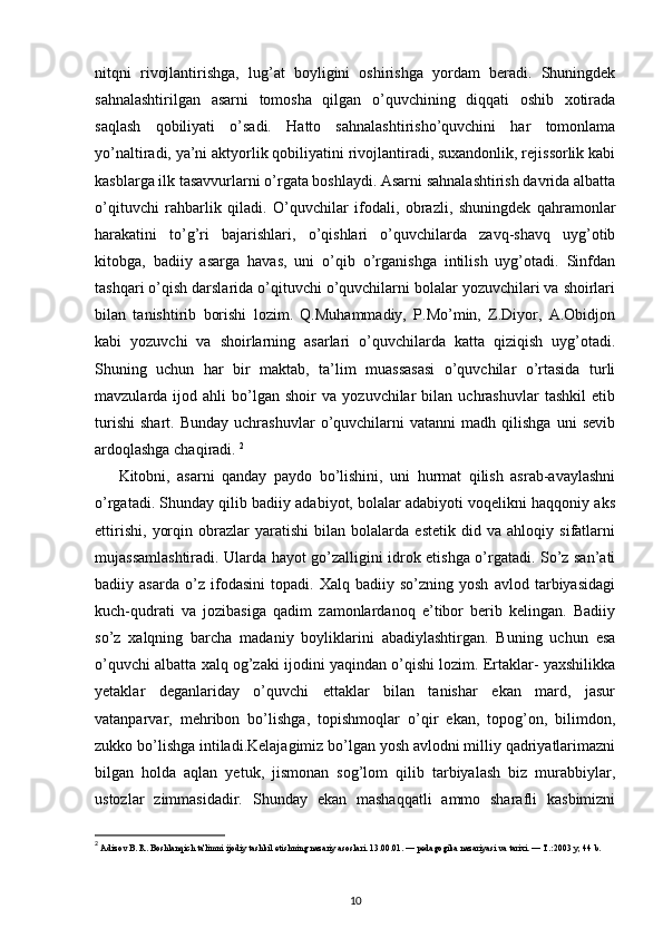 nitqni   rivojlantirishga,   lug’at   boyligini   oshirishga   yordam   beradi.   Shuningdek
sahnalashtirilgan   asarni   tomosha   qilgan   o’quvchining   diqqati   oshib   xotirada
saqlash   qobiliyati   o’sadi.   Hatto   sahnalashtirisho’quvchini   har   tomonlama
yo’naltiradi, ya’ni aktyorlik qobiliyatini rivojlantiradi, suxandonlik, rejissorlik kabi
kasblarga ilk tasavvurlarni o’rgata boshlaydi. Asarni sahnalashtirish davrida albatta
o’qituvchi   rahbarlik   qiladi.   O’quvchilar   ifodali,   obrazli,   shuningdek   qahramonlar
harakatini   to’g’ri   bajarishlari,   o’qishlari   o’quvchilarda   zavq-shavq   uyg’otib
kitobga,   badiiy   asarga   havas,   uni   o’qib   o’rganishga   intilish   uyg’otadi.   Sinfdan
tashqari o’qish darslarida o’qituvchi o’quvchilarni bolalar yozuvchilari va shoirlari
bilan   tanishtirib   borishi   lozim.   Q.Muhammadiy,   P.Mo’min,   Z.Diyor,   A.Obidjon
kabi   yozuvchi   va   shoirlarning   asarlari   o’quvchilarda   katta   qiziqish   uyg’otadi.
Shuning   uchun   har   bir   maktab,   ta’lim   muassasasi   o’quvchilar   o’rtasida   turli
mavzularda  ijod   ahli   bo’lgan  shoir   va   yozuvchilar   bilan  uchrashuvlar   tashkil   etib
turishi   shart.   Bunday   uchrashuvlar   o’quvchilarni   vatanni   madh  qilishga   uni   sevib
ardoqlashga chaqiradi.  2
Kitobni,   asarni   qanday   paydo   bo’lishini,   uni   hurmat   qilish   asrab-avaylashni
o’rgatadi. Shunday qilib badiiy adabiyot, bolalar adabiyoti voqelikni haqqoniy aks
ettirishi,   yorqin   obrazlar   yaratishi   bilan   bolalarda   estetik   did   va   ahloqiy   sifatlarni
mujassamlashtiradi. Ularda hayot go’zalligini idrok etishga o’rgatadi. So’z san’ati
badiiy   asarda   o’z   ifodasini   topadi.   Xalq   badiiy   so’zning   yosh   avlod   tarbiyasidagi
kuch-qudrati   va   jozibasiga   qadim   zamonlardanoq   e’tibor   berib   kelingan.   Badiiy
so’z   xalqning   barcha   madaniy   boyliklarini   abadiylashtirgan.   Buning   uchun   esa
o’quvchi albatta xalq og’zaki ijodini yaqindan o’qishi lozim. Ertaklar- yaxshilikka
yetaklar   deganlariday   o’quvchi   ettaklar   bilan   tanishar   ekan   mard,   jasur
vatanparvar,   mehribon   bo’lishga,   topishmoqlar   o’qir   ekan,   topog’on,   bilimdon,
zukko bo’lishga intiladi.Kelajagimiz bo’lgan yosh avlodni milliy qadriyatlarimazni
bilgan   holda   aqlan   yetuk,   jismonan   sog’lom   qilib   tarbiyalash   biz   murabbiylar,
ustozlar   zimmasidadir.   Shunday   ekan   mashaqqatli   ammo   sharafli   kasbimizni
2
 Adizov B. R. Boshlanqich ta'limni ijodiy tashkil etishning nazariy asoslari. 13.00.01. — pеdagogika nazariyasi va tarixi. — T.:2003 y, 44 b. 
10 