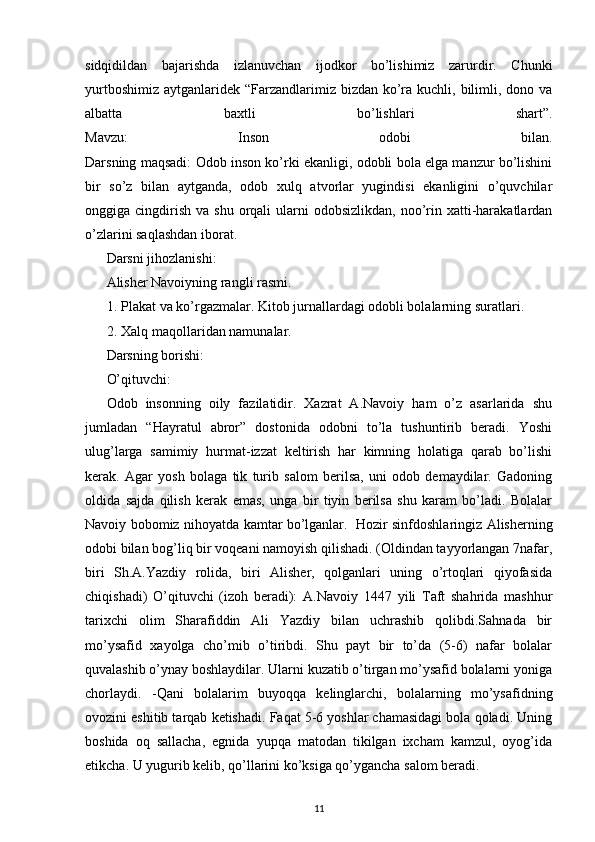 sidqidildan   bajarishda   izlanuvchan   ijodkor   bo’lishimiz   zarurdir.   Chunki
yurtboshimiz  aytganlaridek “Farzandlarimiz bizdan  ko’ra kuchli, bilimli, dono va
albatta   baxtli   bo’lishlari   shart”.
Mavzu:   Inson   odobi   bilan.
Darsning maqsadi: Odob inson ko’rki ekanligi, odobli bola elga manzur bo’lishini
bir   so’z   bilan   aytganda,   odob   xulq   atvorlar   yugindisi   ekanligini   o’quvchilar
onggiga cingdirish  va  shu  orqali   ularni   odobsizlikdan,  noo’rin xatti-harakatlardan
o’zlarini saqlashdan iborat.
Darsni jihozlanishi:
Alisher Navoiyning rangli rasmi.
1. Plakat va ko’rgazmalar. Kitob jurnallardagi odobli bolalarning suratlari.
2. Xalq maqollaridan namunalar.
Darsning borishi:
O’qituvchi:
Odob   insonning   oily   fazilatidir.   Xazrat   A.Navoiy   ham   o’z   asarlarida   shu
jumladan   “Hayratul   abror”   dostonida   odobni   to’la   tushuntirib   beradi.   Yoshi
ulug’larga   samimiy   hurmat-izzat   keltirish   har   kimning   holatiga   qarab   bo’lishi
kerak.   Agar   yosh   bolaga   tik   turib   salom   berilsa,   uni   odob   demaydilar.   Gadoning
oldida   sajda   qilish   kerak   emas,   unga   bir   tiyin   berilsa   shu   karam   bo’ladi.   Bolalar
Navoiy bobomiz nihoyatda kamtar bo’lganlar.     Hozir sinfdoshlaringiz Alisherning
odobi bilan bog’liq bir voqeani namoyish qilishadi. (Oldindan tayyorlangan 7nafar,
biri   Sh.A.Yazdiy   rolida,   biri   Alisher,   qolganlari   uning   o’rtoqlari   qiyofasida
chiqishadi)   O’qituvchi   (izoh   beradi):   A.Navoiy   1447   yili   Taft   shahrida   mashhur
tarixchi   olim   Sharafiddin   Ali   Yazdiy   bilan   uchrashib   qolibdi.Sahnada   bir
mo’ysafid   xayolga   cho’mib   o’tiribdi.   Shu   payt   bir   to’da   (5-6)   nafar   bolalar
quvalashib o’ynay boshlaydilar. Ularni kuzatib o’tirgan mo’ysafid bolalarni yoniga
chorlaydi.   -Qani   bolalarim   buyoqqa   kelinglarchi,   bolalarning   mo’ysafidning
ovozini eshitib tarqab ketishadi. Faqat 5-6 yoshlar chamasidagi bola qoladi. Uning
boshida   oq   sallacha,   egnida   yupqa   matodan   tikilgan   ixcham   kamzul,   oyog’ida
etikcha. U yugurib kelib, qo’llarini ko’ksiga qo’ygancha salom beradi.
11 