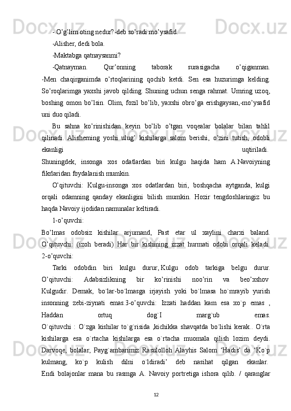 - O’g’lim oting nedur?-deb so’radi mo’ysafid.  
-Alisher, dedi bola.
-Maktabga qatnaysanmi?
-Qatnayman.   Qur’onning   taborak   surasigacha   o’qiganman.
-Men   chaqirganimda   o’rtoqlarining   qochib   ketdi.   Sen   esa   huzurimga   kelding.
So’roqlarimga   yaxshi   javob   qilding.   Shuning   uchun   senga   rahmat.   Umring   uzoq,
boshing   omon   bo’lsin.   Olim,   fozil   bo’lib,   yaxshi   obro’ga   erishgaysan,-mo’ysafid
uni duo qiladi.
Bu   sahna   ko’rinishidan   keyin   bo’lib   o’tgan   voqealar   bolalar   bilan   tahlil
qilinadi.   Alisherning   yoshi   ulug’   kishilarga   salom   berishi,   o’zini   tutish,   odobli
ekanligi   uqtiriladi.  
Shuningdek,   insonga   xos   odatlardan   biri   kulgu   haqida   ham   A.Navoiyning
fikrlaridan foydalanish mumkin.  
O’qituvchi:   Kulgu-insonga   xos   odatlardan   biri,   boshqacha   aytganda,   kulgi
orqali   odamning   qanday   ekanligini   bilish   mumkin.   Hozir   tengdoshlaringiz   bu
haqda Navoiy ijodidan namunalar keltiradi.
1-o’quvchi:  
Bo’lmas   odobsiz   kishilar   arjumand,   Past   etar   ul   xaylini   charxi   baland.
O’qituvchi:   (izoh   beradi)   Har   bir   kishining   izzat   hurmati   odobi   orqali   keladi.
2-o’quvchi:
Tarki   odobdin   biri   kulgu   durur,   Kulgu   odob   tarkiga   belgu   durur.
O’qituvchi:   Adabsizlikning   bir   ko’rinishi   noo’rin   va   beo’xshov  
Kulgudir.   Demak,   bo`lar-bo`lmasga   irjayish   yoki   bo`lmasa   ho`mrayib   yurish
insonning   zebi-ziynati   emas.3-o’quvchi:   Izzati   haddan   kam   esa   xo`p   emas   ,
Haddan   ortuq   dog`I   marg`ub   emas.
O`qituvchi   :   O`zga   kishilar   to`g`risida   ,kichikka   shavqatda   bo`lishi   kerak..   O`rta
kishilarga   esa   o`rtacha   kishilarga   esa   o`rtacha   muomala   qilish   lozim   deydi.
Darvoqe,   bolalar,   Payg`ambarimiz   Rasulolloh   Alayhis   Salom   ‘Hadis’   da   ‘Ko`p
kulmang,   ko`p   kulish   dilni   o`ldiradi’   deb   nasihat   qilgan   ekanlar.  
Endi   bolajonlar   mana   bu   rasmga   A.   Navoiy   portretiga   ishora   qilib.   /   qaranglar
12 