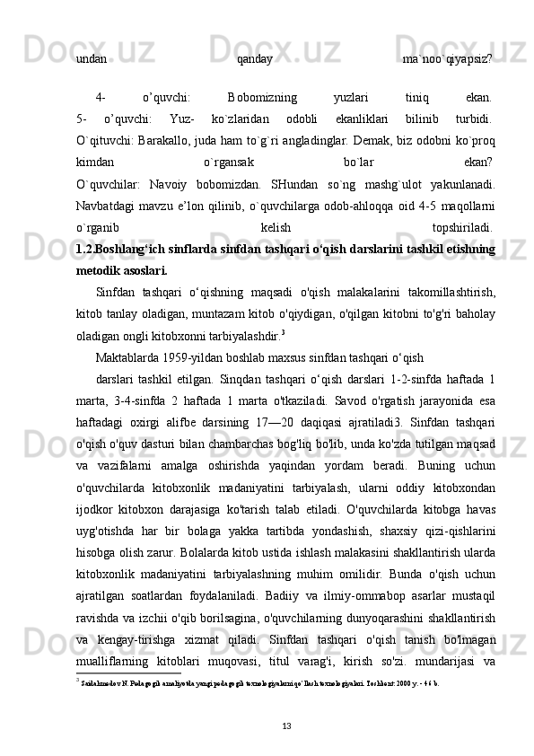 undan   qanday   ma`noo`qiyapsiz?  
4-   o’quvchi:   Bobomizning   yuzlari   tiniq   ekan.  
5-   o’quvchi:   Yuz-   ko`zlaridan   odobli   ekanliklari   bilinib   turbidi.  
O`qituvchi:  Barakallo, juda ham to`g`ri  angladinglar. Demak, biz odobni ko`proq
kimdan   o`rgansak   bo`lar   ekan?  
O`quvchilar:   Navoiy   bobomizdan.   SHundan   so`ng   mashg`ulot   yakunlanadi.
Navbatdagi   mavzu   e’lon   qilinib,   o`quvchilarga   odob-ahloqqa   oid   4-5   maqollarni
o`rganib   kelish   topshiriladi.  
1.2.Boshlang‘ich sinflarda sinfdan tashqari o‘qish darslarini tashkil etishning
metodik asoslari.
Sinfdan   tashqari   o‘qishning   maqsadi   o'qish   malakalarini   takomillashtirish,
kitob tanlay oladigan, muntazam  kitob o'qiydigan, o'qilgan kitobni to'g'ri  baholay
oladigan ongli kitobxonni tarbiyalashdir. 3
Maktablarda 1959-yildan boshlab maxsus sinfdan tashqari o‘qish
darslari   tashkil   etilgan.   Sinqdan   tashqari   o‘qish   darslari   1-2-sinfda   haftada   1
marta,   3-4-sinfda   2   haftada   1   marta   o'tkaziladi.   Savod   o'rgatish   jarayonida   esa
haftadagi   oxirgi   alifbe   darsining   17—20   daqiqasi   ajratiladi3.   Sinfdan   tashqari
o'qish o'quv dasturi bilan chambarchas bog'liq bo'lib, unda ko'zda tutilgan maqsad
va   vazifalarni   amalga   oshirishda   yaqindan   yordam   beradi.   Buning   uchun
o'quvchilarda   kitobxonlik   madaniyatini   tarbiyalash,   ularni   oddiy   kitobxondan
ijodkor   kitobxon   darajasiga   ko'tarish   talab   etiladi.   O'quvchilarda   kitobga   havas
uyg'otishda   har   bir   bolaga   yakka   tartibda   yondashish,   shaxsiy   qizi-qishlarini
hisobga olish zarur. Bolalarda kitob ustida ishlash malakasini shakllantirish ularda
kitobxonlik   madaniyatini   tarbiyalashning   muhim   omilidir.   Bunda   o'qish   uchun
ajratilgan   soatlardan   foydalaniladi.   Badiiy   va   ilmiy-ommabop   asarlar   mustaqil
ravishda  va izchii  o'qib borilsagina, o'quvchilarning dunyoqarashini  shakllantirish
va   kengay-tirishga   xizmat   qiladi.   Sinfdan   tashqari   o'qish   tanish   bo'lmagan
mualliflarning   kitoblari   muqovasi,   titul   varag'i,   kirish   so'zi.   mundarijasi   va
3
  Saidahmеdov N. Pеdagogik amaliyotda yangi pеdagogik tеxnologiyalarni qo’llash tеxnologiyalari. Toshkеnt: 2000 y. - 46 b. 
13 