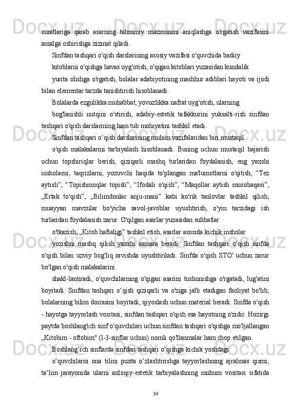 suratlariga   qarab   asarning   tahminiy   mazmunini   aniqlashga   o'rgatish   vazifasini
amalga oshirishga xizmat qiladi.
Sinfdan tashqari o'qish darslarining asosiy vazifasi o'quvchida badiiy
kitoblarni o'qishga havas uyg'otish, o'qigan kitoblari yuzasidan kundalik
yurita olishga o'rgatish, bolalar adabiyotining mashhur adiblari hayoti va ijodi
bilan elementar tarzda tanishtirish hisoblanadi.
Bolalarda ezgulikka muhabbat, yovuzlikka nafrat uyg'otish, ularning
bog'lanishli   nutqini   o'stirish,   adabiy-estetik   tafakkurini   yuksalti-rish   sinfdan
tashqari o'qish darslarining ham tub mohiyatini tashkil etadi.
Sinfdan tashqari o‘qish darslarining muhim vazifalaridan biri mustaqil
o'qish   malakalarini   tarbiyalash   hisoblanadi.   Buning   uchun   mustaqil   bajarish
uchun   topshiriqlar   berish,   qiziqarli   mashq   turlaridan   foydalanish,   eng   yaxshi
insholarni,   taqrizlarni,   yozuvchi   haqida   to'plangan   ma'lumotlarni   o'qitish,   “Tez
aytish”,   “Topishmoqlar   topish”,   “Ifodali   o'qish”,   “Maqollar   aytish   musobaqasi”,
„Ertak   to'qish”,   „Bilimdonlar   anju-mani”   kabi   ko'rik   tanlovlar   tashkil   qilish,
muayyan   mavzular   bo'yicha   savol-javoblar   uyushtirish,   o'yin   tarzidagi   ish
turlaridan foydalanish zarur. O'qilgan asarlar yuzasidan suhbatlar
o'tkazish ,  „Kitob hafialigi” tashkil etish, asarlar asosida kichik insholar
yozishni   mashq   qilish   yaxshi   samara   beradi.   Sinfdan   tashqari   o‘qish   sinfda
o'qish   bilan   uzviy   bog'liq   ravishda   uyushtiriladi.   Sinfda   o'qish   STO'   uchun   zarur
bo'lgan o'qish malakalarini
shakl-lantiradi,   o'quvchilarning   o'qigan   asarini   tushunishga   o'rgatadi,   lug'atini
boyitadi.   Sinfdan   tashqari   o‘qish   qiziqarli   va   o'ziga   jalb   etadigan   faoliyat   bo'lib,
bolalarning bilim doirasini boyitadi, qiyoslash uchun material beradi. Sinfda o'qish
- hayotga tayyorlash vositasi, sinfdan tashqari o'qish esa hayotning o'zidir. Hozirgi
paytda boshlang'ich sinf o'quvchilari uchun sinfdan tashqari o'qishga mo'ljallangan
„Kitobim - oftobim" (l-3-sinflar uchun) nomli qo'llanmalar ham chop etilgan.
Boshlang’ich sinflarda sinfdan tashqari o’qishga kichik yoshdagi
o’quvchilarni   ona   tilini   puxta   o’zlashtirishga   tayyorlashning   ajralmas   qismi,
ta’lim   jarayonida   ularni   axloqiy-estetik   tarbiyalashning   muhum   vositasi   sifatida
14