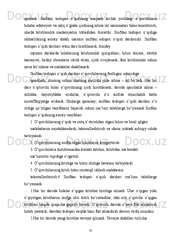 qaraladi.   Sinfdan   tashqari   o’qishning   maqsadi   kichik   yoshdagi   o’quvchilarni
bolalar adaboyoti va xalq o’gzaki ijodining xilma-xil namunalari bilan tanishtirish,
ularda   kitobxonlik   madaniyatini   tiklashdan   iboratdir.   Sinfdan   tashqari   o‘qishga
rahbarlikning   asosiy   shakli   maxsus   sinfdan   ashqari   o‘qish   darslaridir.   Sinfdan
tashqari o’qish darslari erkin dars hisoblanadi; bunday
maxsus   darslarda   bolalarning   kitobxonlik   qiziqishlari,   bilim   doirasi,   estetik
taassuroti,   badiiy  obrazlarni   idrok  etishi,   ijodi   rivojlanadi;   faol   kitobxonlar   ushun
zarur ko’nikma va malakalar shakllanadi.
Sinfdan tashqari o’qish darslari o’quvchilarning faolligini oshirishga
qaratiladi,   shuning   ushun   ularning   qurilishi   juda   xilma   –   xil   bo’ladi.   Har   bir
dars   o’qituvchi   bilan   o’quvchining   ijodi   hisoblanadi;   darsda   qanchalik   xilma   –
xillikka,   hayotiylikka   erishilsa,   o’qituvchi   o’z   sinfida   shunchalik   katta
muvaffaqiyatga   erishadi.   Shularga   qaramay,   sinfdan   tashqari   o’qish   darslari   o’z
oldiga   qo’yilgan   vazifalarni   bajarish   ushun   ma’lum   talablarga   bo’ysunadi.Sinflan
tashqari o‘qishning asosiy vazifalari:
1. O‘quvchilarning o‘qish va nutq o‘stirishdan olgan bilim va hosil qilgan
malakalarini mustahkamlash, takomillashtirish va ularni yuksak axloqiy ruhda
tarbiyalash.
2. O‘quvchilarning sinfda olgan bilimlarini kengaytirish.
3. O‘quvchilarni kutubxonadan kerakli kitobni, kitobdan esa kerakli
ma’lumotni topishga o‘rgatish.
4. O‘quvchilarning kitobga va bilim olishga havasini tarbiyalash.
5. O‘quvchilarning kitob bilan mustaqil ishlash malakasini
takomillashtirish.4   Sinfdan   tashqari   o‘qish   darslari   ma’lum   talablarga
bo‘ysunadi:
1.Har   bir   darsda   bolalar   o’qigan   kitoblar   hisobga   olinadi.   Ular   o’qigan   yoki
o’qiyotgan   kitoblarini   sinfga   olib   kelib   ko’rsatadilar,   ikki-uch   o’quvchi   o’qigan
kitoblari   haqida   qisqacha   gapirib   beradi.   O’qituvchi   darsda   o’zaro   fikr   almashish
holati yaratadi, darsdan tashqari vaqtda ham fikr almashish davom etishi mumkin.
2.Har bir darsda yangi kitoblar tavsiya qilinadi. Tavsiya shakllari turlicha
15 