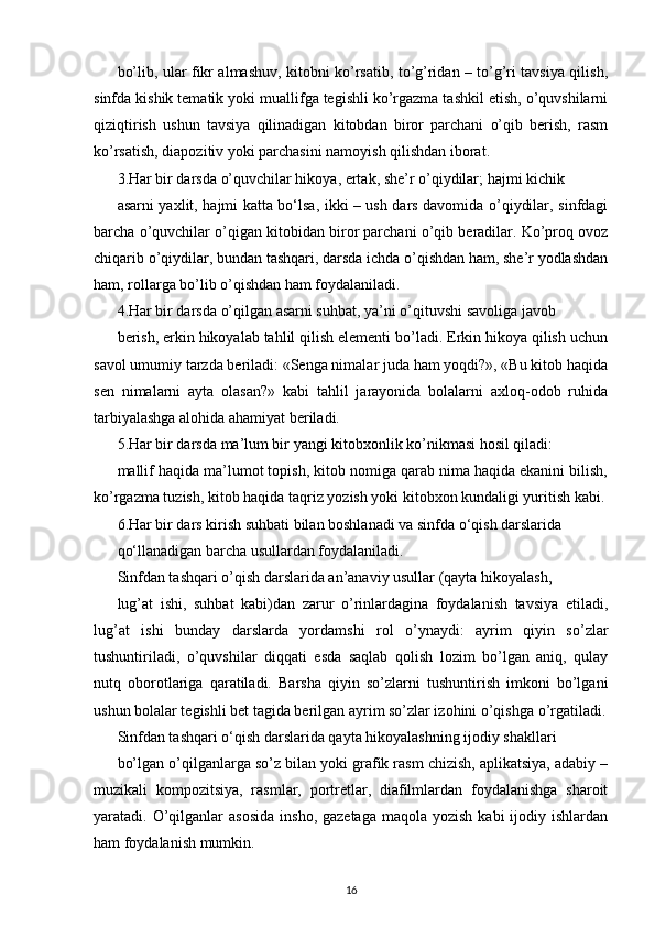 bo’lib, ular fikr almashuv, kitobni ko’rsatib, to’g’ridan – to’g’ri tavsiya qilish,
sinfda kishik tematik yoki muallifga tegishli ko’rgazma tashkil etish, o’quvshilarni
qiziqtirish   ushun   tavsiya   qilinadigan   kitobdan   biror   parchani   o’qib   berish,   rasm
ko’rsatish, diapozitiv yoki parchasini namoyish qilishdan iborat.
3.Har bir darsda o’quvchilar hikoya, ertak, she’r o’qiydilar; hajmi kichik
asarni yaxlit, hajmi katta bo‘lsa, ikki – ush dars davomida o’qiydilar, sinfdagi
barcha o’quvchilar o’qigan kitobidan biror parchani o’qib beradilar. Ko’proq ovoz
chiqarib o’qiydilar, bundan tashqari, darsda ichda o’qishdan ham, she’r yodlashdan
ham, rollarga bo’lib o’qishdan ham foydalaniladi.
4.Har bir darsda o’qilgan asarni suhbat, ya’ni o’qituvshi savoliga javob
berish, erkin hikoyalab tahlil qilish elementi bo’ladi. Erkin hikoya qilish uchun
savol umumiy tarzda beriladi: «Senga nimalar juda ham yoqdi?», «Bu kitob haqida
sen   nimalarni   ayta   olasan?»   kabi   tahlil   jarayonida   bolalarni   axloq-odob   ruhida
tarbiyalashga alohida ahamiyat beriladi.
5.Har bir darsda ma’lum bir yangi kitobxonlik ko’nikmasi hosil qiladi:
mallif haqida ma’lumot topish, kitob nomiga qarab nima haqida ekanini bilish,
ko’rgazma tuzish, kitob haqida taqriz yozish yoki kitobxon kundaligi yuritish kabi.
6.Har bir dars kirish suhbati bilan boshlanadi va sinfda o‘qish darslarida
qo‘llanadigan barcha usullardan foydalaniladi.
Sinfdan tashqari o’qish darslarida an’anaviy usullar (qayta hikoyalash,
lug’at   ishi,   suhbat   kabi)dan   zarur   o’rinlardagina   foydalanish   tavsiya   etiladi,
lug’at   ishi   bunday   darslarda   yordamshi   rol   o’ynaydi:   ayrim   qiyin   so’zlar
tushuntiriladi,   o’quvshilar   diqqati   esda   saqlab   qolish   lozim   bo’lgan   aniq,   qulay
nutq   oborotlariga   qaratiladi.   Barsha   qiyin   so’zlarni   tushuntirish   imkoni   bo’lgani
ushun bolalar tegishli bet tagida berilgan ayrim so’zlar izohini o’qishga o’rgatiladi.
Sinfdan tashqari o‘qish darslarida qayta hikoyalashning ijodiy shakllari
bo’lgan o’qilganlarga so’z bilan yoki grafik rasm chizish, aplikatsiya, adabiy –
muzikali   kompozitsiya,   rasmlar,   portretlar,   diafilmlardan   foydalanishga   sharoit
yaratadi. O’qilganlar  asosida   insho,  gazetaga  maqola  yozish  kabi  ijodiy  ishlardan
ham foydalanish mumkin.
16 