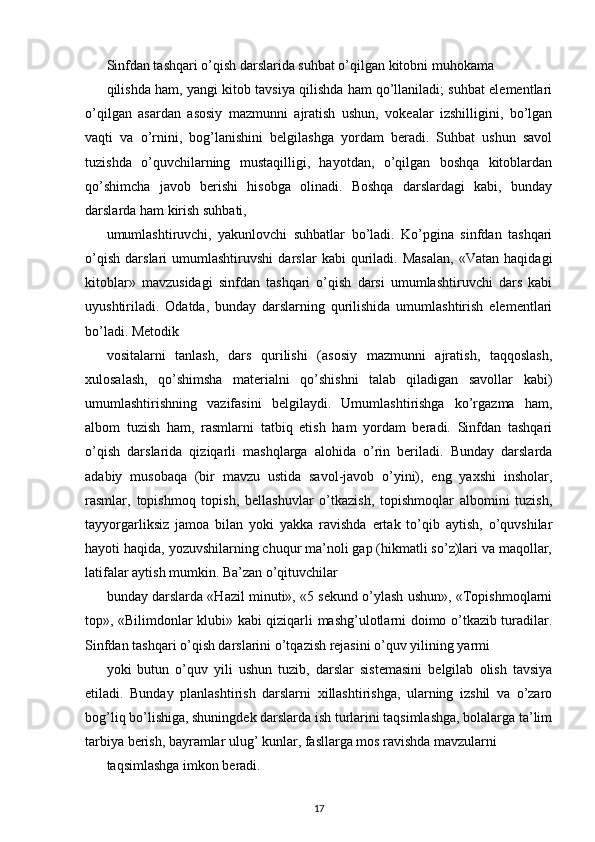 Sinfdan tashqari o’qish darslarida suhbat o’qilgan kitobni muhokama
qilishda ham, yangi kitob tavsiya qilishda ham qo’llaniladi; suhbat elementlari
o’qilgan   asardan   asosiy   mazmunni   ajratish   ushun,   vokealar   izshilligini,   bo’lgan
vaqti   va   o’rnini,   bog’lanishini   belgilashga   yordam   beradi.   Suhbat   ushun   savol
tuzishda   o’quvchilarning   mustaqilligi,   hayotdan,   o’qilgan   boshqa   kitoblardan
qo’shimcha   javob   berishi   hisobga   olinadi.   Boshqa   darslardagi   kabi,   bunday
darslarda ham kirish suhbati,
umumlashtiruvchi,   yakunlovchi   suhbatlar   bo’ladi.   Ko’pgina   sinfdan   tashqari
o’qish   darslari   umumlashtiruvshi   darslar   kabi   quriladi.   Masalan,   «Vatan   haqidagi
kitoblar»   mavzusidagi   sinfdan   tashqari   o’qish   darsi   umumlashtiruvchi   dars   kabi
uyushtiriladi.   Odatda,   bunday   darslarning   qurilishida   umumlashtirish   elementlari
bo’ladi. Metodik
vositalarni   tanlash,   dars   qurilishi   (asosiy   mazmunni   ajratish,   taqqoslash,
xulosalash,   qo’shimsha   materialni   qo’shishni   talab   qiladigan   savollar   kabi)
umumlashtirishning   vazifasini   belgilaydi.   Umumlashtirishga   ko’rgazma   ham,
albom   tuzish   ham,   rasmlarni   tatbiq   etish   ham   yordam   beradi.   Sinfdan   tashqari
o’qish   darslarida   qiziqarli   mashqlarga   alohida   o’rin   beriladi.   Bunday   darslarda
adabiy   musobaqa   (bir   mavzu   ustida   savol-javob   o’yini),   eng   yaxshi   insholar,
rasmlar,   topishmoq   topish,   bellashuvlar   o’tkazish,   topishmoqlar   albomini   tuzish,
tayyorgarliksiz   jamoa   bilan   yoki   yakka   ravishda   ertak   to’qib   aytish,   o’quvshilar
hayoti haqida, yozuvshilarning chuqur ma’noli gap (hikmatli so’z)lari va maqollar,
latifalar aytish mumkin. Ba’zan o’qituvchilar
bunday darslarda «Hazil minuti», «5 sekund o’ylash ushun», «Topishmoqlarni
top», «Bilimdonlar klubi» kabi qiziqarli mashg’ulotlarni doimo o’tkazib turadilar.
Sinfdan tashqari o’qish darslarini o’tqazish rejasini o’quv yilining yarmi
yoki   butun   o’quv   yili   ushun   tuzib,   darslar   sistemasini   belgilab   olish   tavsiya
etiladi.   Bunday   planlashtirish   darslarni   xillashtirishga,   ularning   izshil   va   o’zaro
bog’liq bo’lishiga, shuningdek darslarda ish turlarini taqsimlashga, bolalarga ta’lim
tarbiya berish, bayramlar ulug’ kunlar, fasllarga mos ravishda mavzularni
taqsimlashga imkon beradi.
17 