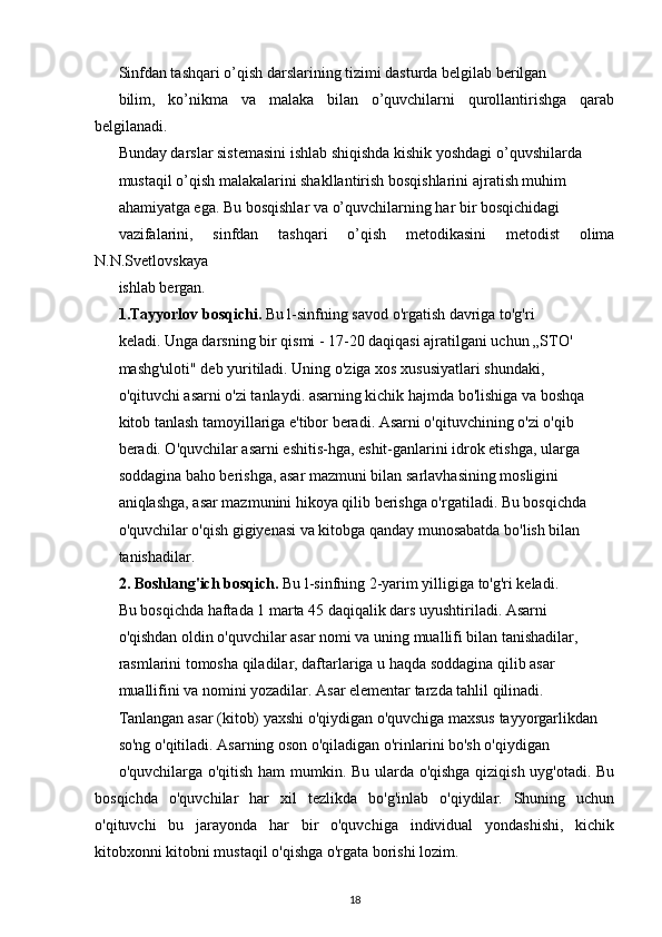 Sinfdan tashqari o’qish darslarining tizimi dasturda belgilab berilgan
bilim,   ko’nikma   va   malaka   bilan   o’quvchilarni   qurollantirishga   qarab
belgilanadi.
Bunday darslar sistemasini ishlab shiqishda kishik yoshdagi o’quvshilarda
mustaqil o’qish malakalarini shakllantirish bosqishlarini ajratish muhim
ahamiyatga ega. Bu bosqishlar va o’quvchilarning har bir bosqichidagi
vazifalarini,   sinfdan   tashqari   o’qish   metodikasini   metodist   olima
N.N.Svetlovskaya
ishlab bergan.
1.Tayyorlov bosqichi.  Bu l-sinfning savod o'rgatish davriga to'g'ri
keladi. Unga darsning bir qismi - 17-20 daqiqasi ajratilgani uchun „STO'
mashg'uloti" deb yuritiladi. Uning o'ziga xos xususiyatlari shundaki,
o'qituvchi asarni o'zi tanlaydi. asarning kichik hajmda bo'lishiga va boshqa
kitob tanlash tamoyillariga e'tibor beradi. Asarni o'qituvchining o'zi o'qib
beradi. O'quvchilar asarni eshitis-hga, eshit-ganlarini idrok etishga, ularga
soddagina baho berishga, asar mazmuni bilan sarlavhasining mosligini
aniqlashga, asar mazmunini hikoya qilib berishga o'rgatiladi. Bu bosqichda
o'quvchilar o'qish gigiyenasi va kitobga qanday munosabatda bo'lish bilan
tanishadilar.
2. Boshlang'ich bosqich.  Bu l-sinfning 2-yarim yilligiga to'g'ri keladi.
Bu bosqichda haftada 1 marta 45 daqiqalik dars uyushtiriladi. Asarni
o'qishdan oldin o'quvchilar asar nomi va uning muallifi bilan tanishadilar,
rasmlarini tomosha qiladilar, daftarlariga u haqda soddagina qilib asar
muallifini va nomini yozadilar. Asar elementar tarzda tahlil qilinadi.
Tanlangan asar (kitob) yaxshi o'qiydigan o'quvchiga maxsus tayyorgarlikdan
so'ng o'qitiladi. Asarning oson o'qiladigan o'rinlarini bo'sh o'qiydigan
o'quvchilarga o'qitish ham  mumkin. Bu ularda o'qishga qiziqish uyg'otadi. Bu
bosqichda   o'quvchilar   har   xil   tezlikda   bo'g'inlab   o'qiydilar.   Shuning   uchun
o'qituvchi   bu   jarayonda   har   bir   o'quvchiga   individual   yondashishi,   kichik
kitobxonni kitobni mustaqil o'qishga o'rgata borishi lozim.
18 