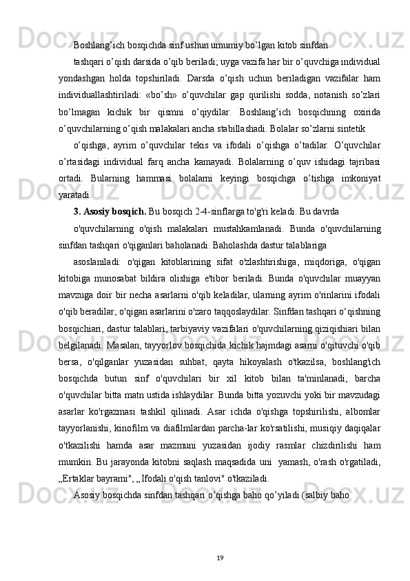 Boshlang’ich bosqichda sinf ushun umumiy bo’lgan kitob sinfdan
tashqari o’qish darsida o’qib beriladi; uyga vazifa har bir o’quvchiga individual
yondashgan   holda   topshiriladi.   Darsda   o’qish   uchun   beriladigan   vazifalar   ham
individuallashtiriladi:   «bo’sh»   o’quvchilar   gap   qurilishi   sodda,   notanish   so’zlari
bo’lmagan   kichik   bir   qismni   o’qiydilar.   Boshlang’ich   bosqichning   oxirida
o’quvchilarning o’qish malakalari ancha stabillashadi. Bolalar so’zlarni sintetik
o’qishga,   ayrim   o’quvchilar   tekis   va   ifodali   o’qishga   o’tadilar.   O’quvchilar
o’rtasidagi   individual   farq   ancha   kamayadi.   Bolalarning   o’quv   ishidagi   tajribasi
ortadi.   Bularning   hammasi   bolalarni   keyingi   bosqichga   o’tishga   imkoniyat
yaratadi.
3. Asosiy bosqich.  Bu bosqich 2-4-sinflarga to'g'ri keladi. Bu davrda
o'quvchilarning   o'qish   malakalari   mustahkamlanadi.   Bunda   o'quvchilarning
sinfdan tashqari o'qiganlari baholanadi. Baholashda dastur talablariga
asoslaniladi:   o'qigan   kitoblarining   sifat   o'zlashtirishiga,   miqdoriga,   o'qigan
kitobiga   munosabat   bildira   olishiga   e'tibor   beriladi.   Bunda   o'quvchilar   muayyan
mavzuga doir bir necha asarlarni o'qib keladilar, ularning ayrim o'rinlarini ifodali
o'qib beradilar, o'qigan asarlarini o'zaro taqqoslaydilar. Sinfdan tashqari o‘qishning
bosqichiari, dastur talablari, tarbiyaviy vazifalari o'quvchilarning qiziqishiari bilan
belgilanadi. Masalan, tayyorlov bosqichida kichik hajmdagi asarni o'qituvchi o'qib
bersa,   o'qilganlar   yuzasidan   suhbat,   qayta   hikoyalash   o'tkazilsa,   boshlang'ich
bosqichda   butun   sinf   o'quvchilari   bir   xil   kitob   bilan   ta'minlanadi,   barcha
o'quvchilar bitta matn ustida ishlaydilar. Bunda bitta yozuvchi yoki bir mavzudagi
asarlar   ko'rgazmasi   tashkil   qilinadi.   Asar   ichda   o'qishga   topshirilishi,   albomlar
tayyorlanishi, kinofilm va diafilmlardan parcha-lar ko'rsatilishi, musiqiy daqiqalar
o'tkazilishi   hamda   asar   mazmuni   yuzasidan   ijodiy   rasmlar   chizdirilishi   ham
mumkin. Bu jarayonda kitobni  saqlash maqsadida  uni   yamash, o'rash o'rgatiladi,
„Ertaklar bayrami", „Ifodali o'qish tanlovi" o'tkaziladi.
Asosiy bosqichda sinfdan tashqari o’qishga baho qo’yiladi (salbiy baho
19 