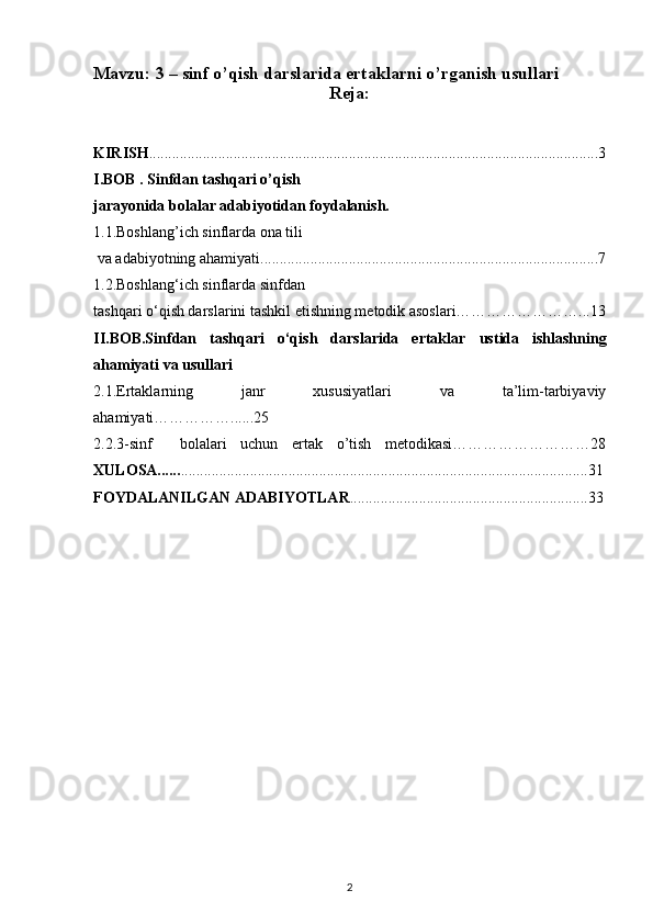 Mavzu: 3 –  sinf o’qish darslarida ertaklarni o’rganish usullari
Reja:
KIRISH .....................................................................................................................3
I.BOB .  Sinfdan tashqari o’qish 
jarayonida bolalar adabiyotidan foydalanish.
1.1.Boshlang’ich sinflarda ona tili
 va adabiyotning ahamiyati........................................................................................7
1.2.Boshlang‘ich sinflarda sinfdan 
tashqari o‘qish darslarini tashkil etishning metodik asoslari……………………...13
II.BOB.Sinfdan   tashqari   o‘qish   darslarida   ertaklar   ustida   ishlashning
ahamiyati va usullari
2.1.Ertaklarning   janr   xususiyatlari   va   ta’lim-tarbiyaviy
ahamiyati……………......25
2.2.3-sinf     bolalari   uchun   ertak   o’tish   metodikasi………………………28
XULOSA...... ..........................................................................................................31
FOYDALANILGAN ADABIYOTLAR ..............................................................33
2 