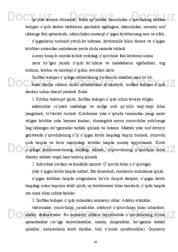 qo’yish   tavsiya   etilmaydi).   Baho   qo’yishda,   birinchidan   o’quvchining   sinfdan
tashqari   o’qish   dasturi   talablarini   qanchalik   egallagani,   ikkinchidan,   umumiy   sinf
ishlariga faol qatnashishi, ushinchidan mustaqil o’qigan kitoblarining soni va sifati,
o’qiganlarini tushunib yetish ko’nikmasi, kitobxonlik bilim doirasi va o’qigan
kitoblari yuzasidan muhokama yurita olishi nazarda tutiladi.
Asosiy bosqich oxirida kichik yoshdagi o’quvchilar faol kitobxon uchun
zarur   bo’lgan   yaxshi   o’qish   ko’nikma   va   malakalarini   egallashlari,   eng
muhimi, kitobni va mustaqil o’qishni sevishlari zarur.
Sinfdan tashqari o’qishga rahbarlikning yordamchi shakllari ham bo’lib,
bular   barcha   ishlarni   izchil   uyushtirishni   ta’minlaydi,   sinfdan   tashqari   o’qish
darslari uchun sharoit yaratadi. Bular:
1. Kitobni tashviqot qilish. Sinfdan tashqari o’qish uchun tavsiya etilgan
adabiyotlar   ro’yxati   maktabga   va   sinfga   osib   qo’yilib   vaqt-vaqti   bilan
yangilanib,   to’ldirilib   turiladi.   Kutubxona   yoki   o’qituchi   tomonidan   yangi   nashr
etilgan   kitoblar   yoki   bayram   kunlari,   shuningdek   ayrim   yozuvchilar   yubileyiga
bag’ishlangan   ko’rgazmalar   tashkil   qilinadi   va  hokazo.   Maktab   yoki   sinf   devoriy
gazetasida   o’quvshilarning   o’zi   o’qigan   kitobi   haqidagi   taqrizi   bosiladi,   yozuvshi
ijodi   haqida   va   biror   mavzudagi   kitoblar   haqida   montaj   tayyorlanadi.   Kitob
o’qishga   kutubxonachining   sinfdagi   suhbati,   o’qituvchining   o’quvchilar   bilan
shaxsiy suhbati orqali ham tashviq qilinadi.
2. Individual yordam va kundalik nazorat. O’quvchi bilan u o’qiyotgan
yoki o’qigan kitobi haqida suhbat, fikr almashish, rasmlarini muhokama qilish,
o’qigan   kitoblari   haqida   yozganlarini   ko’rib   chiqish   darajasi,   o’qigan   kitobi
haqidagi insho-taqrizini tahlil qilish, uy kutubxonasi bilan tanishish, o’qishi haqida
ota-onasi   bilan suhbat kabilar.
3. Sinfdan tashqari o‘qish yuzasidan ommaviy ishlar. Adabiy ertaliklar,
viktorinalar,   yozuvchilar,   jurnalistlar,   adabiyot   o’qituvchilari   bilan   ushrashuv,
adabiy   ekskursiyalar.   Bu   ommaviy   ishlarni   tayyorlashda   o’quvchilarning   o’zlari
qatnashadilar   (so’zga   tayyorlanadilar,   montaj   chiqaradilar,   ko’rgazma   tashkil
qiladilar,   mehmonlarni   kutib   oladilar,   turli   o’yinlar   uyushtiradilar).   Ommaviy
20 