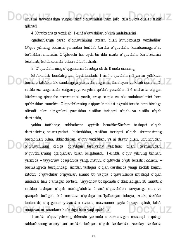 ishlarni   tayyorlashga   yuqori   sinf   o’quvchilari   ham   jalb   etiladi,   ota-onalar   taklif
qilinadi.
4. Kutubxonaga yozilish. 1-sinf o’quvshilari o’qish malakalarini
egallashlariga   qarab   o’qituvchining   ruxsati   bilan   kutubxonaga   yoziladilar.
O’quv   yilining   ikkinshi   yarmidan   boshlab   barcha   o’quvchilar   kutubxonaga   a’zo
bo’lishlari   mumkin.   O’qituvchi   har   oyda   bir-ikki   marta   o’quvchilar   kartotekasini
tekshirib,   kutubxonachi bilan suhbatlashadi.
5. O’quvchilarning o’qiganlarini hisobga olish. Bunda uiarning
kitobxonlik   kundaligidan   foydalaniladi.   l-sinf   o'quvchilari   2-yarim   yillikdan
boshlab kitobxonlik kundaligiga yozuvchining ismi, familiyasi va kitob nomini, 2-
sinfda esa unga nashr etilgan joyi va yilini qo'shib yozadilar. 3-4-sinf!arda o'qigan
kitobining   qisqacha   mazmunini   yozib,   unga   taqriz   va   o'z   mulohazalarini   ham
qo'shishlari mumkin. O'quvchilarning o'qigan kitoblari og'zaki tarzda ham hisobga
olinadi:   ular   o'qiganlari   yuzasidan   sinfdan   tashqari   o'qish   va   sinfda   o'qish
darslarida,
yakka   tartibdagi   suhbatlarda   gapirib   beradilarSinfdan   tashqari   o’qish
darslarining   xususiyatlari,   birinshidan,   sinfdan   tashqari   o’qish   sistemasining
bosqichlari   bilan,   ikkinchidan,   o’quv   vazifalari,   ya’ni   dastur   bilan,   uchinchidan,
o’qituvchining   oldiga   qo’yilgan   tarbiyaviy   vazifalar   bilan,   to’rtinshidan,
o’quvchilarning   qiziqishlari   bilan   belgilanadi.   1-sinfda   o’quv   yilining   birinshi
yarmida   –   tayyorlov   bosqichida   yangi   matnni   o’qituvchi   o’qib   beradi;   ikkinchi   –
boshlang’ich   bosqichdagi   sinfdan   tashqari   o’qish   darslarida   yangi   kichik   hajmli
kitobni   o’quvchilar   o’qiydilar,   ammo   bu   vaqtda   o’quvshilarda   mustaqil   o’qish
malakasi  hali  o’smagan bo’ladi.   Tayyorlov bosqichida  o’tkaziladigan 20 minutlik
sinfdan   tashqari   o’qish   mashg’ulotida   1-sinf   o’quvchilari   saviyasiga   mos   va
qiziqarli   bo’lgan,   5-6   minutda   o’qishga   mo’ljallangan   hikoya,   ertak,   she’rlar
tanlanadi;   o’qilganlar   yuzasidan   suhbat,   mazmunini   qayta   hikoya   qilish,   kitob
muqovasini, rasmlarni ko’rishga ham vaqt ajratiladi.
1-sinfda   o’quv   yilining   ikkinshi   yarmida   o’tkaziladigan   mustaqil   o’qishga
rahbarlikning   asosiy   turi   sinfdan   tashqari   o’qish   darslaridir.   Bunday   darslarda
21 