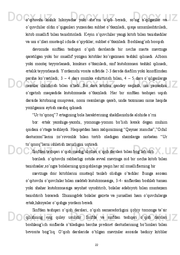 o’qituvshi   kishik   hikoyacha   yoki   she’rni   o’qib   beradi,   so’ng   o’qilganlar   va
o’quvchilar oldin o’qiganlari yuzasidan suhbat o’tkaziladi, qisqa umumlashtiriladi,
kitob muallifi bilan tanishtiriladi. Keyin o’quvchilar yangi kitob bilan tanishadilar
va uni o’zlari mustaqil ichida o’qiydilar; suhbat o’tkaziladi. Boshlang’ish bosqish
davomida   sinfdan   tashqari   o’qish   darslarida   bir   necha   marta   mavzuga
qaratilgan   yoki   bir   muallif   yozgan   kitoblar   ko’rgazmasi   tashkil   qilinadi.   Albom
yoki   montaj   tayyorlanadi,   konkurs   o’tkaziladi,   sinf   kutubxonasi   tashkil   qilinadi,
ertalik tayyorlanadi. Yordamshi vosita sifatida 2-3 darsda diafilm yoki kinofilmdan
parsha   ko’rsatiladi;   3   –   4   dars   muzika   eshittirish   bilan,   4   –   5   dars   o’qilganlarga
rasmlar   chizdirish   bilan   o’tadi.   Bir   dars   kitobni   qanday   saqlash,   uni   yamashni
o’rgatish   maqsadida   kutubxonada   o’tkaziladi.   Har   bir   sinfdan   tashqari   uqish
darsida   kitobning   muqovasi,   nomi   rasmlariga   qarab,   unda   taxminan   nima   haqida
yozilganini aytish mashq qilinadi.
“Ur to’qmoq”7 ertagining bola harakterining shakllanishida alohida o’rni
bor:   ertak   yaxshiga-yaxshi,   yomonga-yomon   bo’lish   kerak   degan   muhim
qoidani o’rtaga tashlaydi. Haqiqatdan ham xalqimizning “Qaynar xumcha”,”Ochil
dasturxon”larini   zo’rovonlik   bilan   tortib   oladigan   shaxslarga   nisbatan   “Ur
to’qmoq”larni ishlatish zarurligini uqtiradi.
Sinfdan tashqari o’qish mashg’ulotlari o’qish darslari bilan bog’lab olib
boriladi.  o’qituvchi   rahbarligi  ostida   avval   mavzuga  oid  bir   necha  kitob  bilan
tanishsalar,so’ngra bolalarning qiziqishlariga yaqin har xil mualliflarning bir
mavzuga   doir   kitoblarini   mustaqil   tanlab   olishga   o’tadilar.   Bunga   asosan
o’qituvchi o’quvchilar bilan maktab kutubxonasiga, 3-4- sinflardan boshlab tuman
yoki   shahar   kutubxonasiga   sayohat   uyushtirib,   bolalar   adabiyoti   bilan   muntazam
tanishtirib   boraradi.   Shuningdek   bolalar   gazeta   va   jurnallari   ham   o’quvchilarga
ertak,hikoyalar o’qishga yordam beradi.
Sinfdan   tashqari   o’qish   darslari,   o’qish   samaradorligini   ijobiy   tomonga   ta’sir
qilishning   eng   qulay   usulidir.   Sinfda   va   sinfdan   tashqari   o’qish   darslari
boshlang’ich   sinflarda   o’tiladigan   barcha   predmet   dasturlarining   bo’limlari   bilan
bevosita   bog’liq.   O’qish   darslarida   o’tilgan   mavzular   asosida   badiiiy   kitiblar
22 