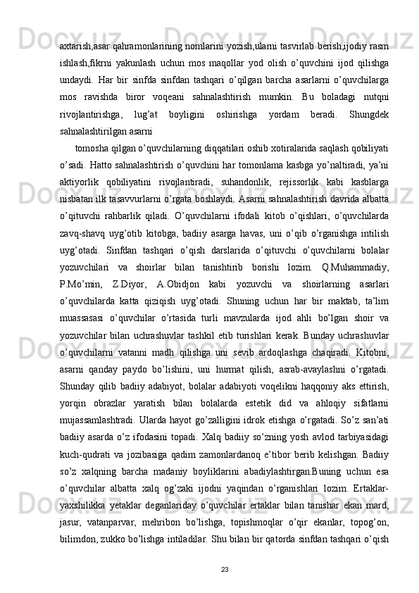 axtarish,asar qahramonlarining nomlarini yozish,ularni tasvirlab berish,ijodiy rasm
ishlash,fikrni   yakunlash   uchun   mos   maqollar   yod   olish   o’quvchini   ijod   qilishga
undaydi.   Har   bir   sinfda   sinfdan   tashqari   o’qilgan   barcha   asarlarni   o’quvchilarga
mos   ravishda   biror   voqeani   sahnalashtirish   mumkin.   Bu   boladagi   nutqni
rivojlantirishga,   lug’at   boyligini   oshirishga   yordam   beradi.   Shungdek
sahnalashtirilgan asarni
tomosha qilgan o’quvchilarning diqqatilari oshib xotiralarida saqlash qobiliyati
o’sadi. Hatto sahnalashtirish o’quvchini har tomonlama kasbga yo’naltiradi, ya’ni
aktiyorlik   qobiliyatini   rivojlantiradi,   suhandonlik,   rejissorlik   kabi   kasblarga
nisbatan ilk tasavvurlarni o’rgata boshlaydi. Asarni sahnalashtirish davrida albatta
o’qituvchi   rahbarlik   qiladi.   O’quvchilarni   ifodali   kitob   o’qishlari,   o’quvchilarda
zavq-shavq   uyg’otib   kitobga,   badiiy   asarga   havas,   uni   o’qib   o’rganishga   intilish
uyg’otadi.   Sinfdan   tashqari   o’qish   darslarida   o’qituvchi   o’quvchilarni   bolalar
yozuvchilari   va   shoirlar   bilan   tanishtirib   borishi   lozim.   Q.Muhammadiy,
P.Mo’min,   Z.Diyor,   A.Obidjon   kabi   yozuvchi   va   shoirlarning   asarlari
o’quvchilarda   katta   qiziqish   uyg’otadi.   Shuning   uchun   har   bir   maktab,   ta’lim
muassasasi   o’quvchilar   o’rtasida   turli   mavzularda   ijod   ahli   bo’lgan   shoir   va
yozuvchilar   bilan   uchrashuvlar   tashkil   etib   turishlari   kerak.   Bunday   uchrashuvlar
o’quvchilarni   vatanni   madh   qilishga   uni   sevib   ardoqlashga   chaqiradi.   Kitobni,
asarni   qanday   paydo   bo’lishini,   uni   hurmat   qilish,   asrab-avaylashni   o’rgatadi.
Shunday   qilib   badiiy   adabiyot,   bolalar   adabiyoti   voqelikni   haqqoniy   aks   ettirish,
yorqin   obrazlar   yaratish   bilan   bolalarda   estetik   did   va   ahloqiy   sifatlarni
mujassamlashtradi.  Ularda  hayot  go’zalligini   idrok  etishga   o’rgatadi.  So’z   san’ati
badiiy   asarda   o’z   ifodasini   topadi.   Xalq   badiiy   so’zning   yosh   avlod   tarbiyasidagi
kuch-qudrati   va   jozibasiga   qadim   zamonlardanoq   e’tibor   berib   kelishgan.   Badiiy
so’z   xalqning   barcha   madaniy   boyliklarini   abadiylashtirgan.Buning   uchun   esa
o’quvchilar   albatta   xalq   og’zaki   ijodni   yaqindan   o’rganishlari   lozim.   Ertaklar-
yaxshilikka   yetaklar   deganlariday   o’quvchilar   ertaklar   bilan   tanishar   ekan   mard,
jasur,   vatanparvar,   mehribon   bo’lishga,   topishmoqlar   o’qir   ekanlar,   topog’on,
bilimdon, zukko bo’lishga intiladilar. Shu bilan bir qatorda sinfdan tashqari o’qish
23 