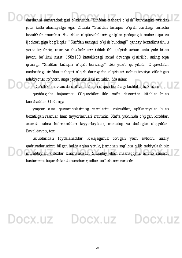 darslarini samaradorligini o’stirishda “Sinfdan tashqari o’qish” burchagini yuritish
juda   katta   ahamiyatga   ega.   Chunki   “Sinfdan   tashqari   o’qish   burchagi   turlicha
bezatilishi   mumkin.   Bu   ishlar   o’qituvchilarning   ilg’or   pedagogik   mahoratiga   va
ijodkorligiga bog’liqdir. “Sinfdan tashqari o’qish burchagi” qanday bezatilmasin, u
yerda   topshiriq,   rasm   va   shu   kabilarni   ishlab   ilib   qo’yish   uchun   taxta   yoki   kitob
javoni   bo’lishi   shart.   150x100   kattalikdagi   stend   devorga   qistirilib,   uning   tepa
qismiga   “Sinfdan   tashqari   o’qish   burchagi”   deb   yozib   qo’yiladi.   O’quvchilar
navbatdagi   sinfdan   tashqari   o’qish   darsigacha   o’qishlari   uchun   tavsiya   etiladigan
adabiyotlar ro’yxati unga joylashtirilishi mimkin. Masalan:
“Do’stlik” mavzusida sinfdan tashqari o’qish burchagi tashkil qilsak ishni
quyidagicha   bajaramiz:   O’quvchilar   ikki   xafta   davomida   kitoblar   bilan
tanishadilar. O’zlariga
yoqqan   asar   qaxramonlarining   rasmlarini   chizadilar,   aplikatsiyalar   bilan
bezatilgan   rasmlar   ham   tayyorlashlari   mumkin.   Xafta   yakunida   o’qigan   kitoblari
asosida   sahna   ko’rininshlari   tayyorlaydilar,   monolog   va   diologlar   o’qiydilar.
Savol-javob, test
uslublaridan   foydalanadilar.   Kelajagimiz   bo’lgan   yosh   avlodni   milliy
qadriyatlarimizni bilgan holda aqlan yetuk, jismonan sog’lom qilib tarbiyalash biz
murabbiylar,   ustozlar   zimmasidadir.   Shunday   ekan   mashaqqatli,   ammo   sharafli
kasbimizni bajarishda izlanuvchan ijodkor bo’lishimiz zarurdir.
24 