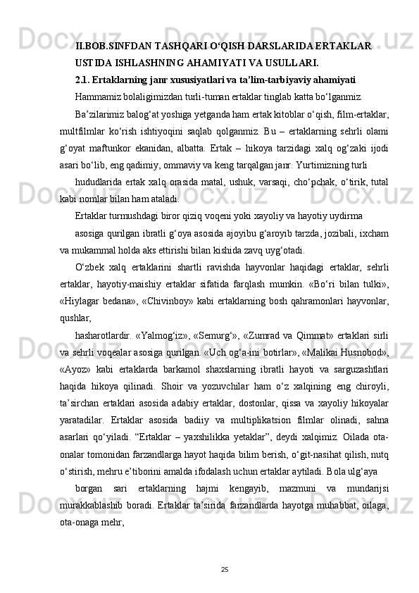 II.BOB.SINFDAN TASHQARI O‘QISH DARSLARIDA ERTAKLAR
USTIDA ISHLASHNING AHAMIYATI VA USULLARI.
2.1. Ertaklarning janr xususiyatlari va ta’lim-tarbiyaviy ahamiyati
Hammamiz bolaligimizdan turli-tuman ertaklar tinglab katta bo‘lganmiz.
Ba’zilarimiz balog‘at yoshiga yetganda ham ertak kitoblar o‘qish, film-ertaklar,
multfilmlar   ko‘rish   ishtiyoqini   saqlab   qolganmiz.   Bu   –   ertaklarning   sehrli   olami
g‘oyat   maftunkor   ekanidan,   albatta.   Ertak   –   hikoya   tarzidagi   xalq   og‘zaki   ijodi
asari bo‘lib, eng qadimiy, ommaviy va keng tarqalgan janr. Yurtimizning turli
hududlarida   ertak   xalq   orasida   matal,   ushuk,   varsaqi,   cho‘pchak,   o‘tirik,   tutal
kabi nomlar bilan ham ataladi.
Ertaklar turmushdagi biror qiziq voqeni yoki xayoliy va hayotiy uydirma
asosiga qurilgan ibratli g‘oya asosida ajoyibu g‘aroyib tarzda, jozibali, ixcham
va mukammal holda aks ettirishi bilan kishida zavq uyg‘otadi.
O‘zbek   xalq   ertaklarini   shartli   ravishda   hayvonlar   haqidagi   ertaklar,   sehrli
ertaklar,   hayotiy-maishiy   ertaklar   sifatida   farqlash   mumkin.   «Bo‘ri   bilan   tulki»,
«Hiylagar   bedana»,   «Chivinboy»   kabi   ertaklarning   bosh   qahramonlari   hayvonlar,
qushlar,
hasharotlardir.   «Yalmog‘iz»,   «Semurg‘»,   «Zumrad   va   Qimmat»   ertaklari   sirli
va sehrli voqealar asosiga qurilgan. «Uch og‘a-ini botirlar», «Malikai Husnobod»,
«Ayoz»   kabi   ertaklarda   barkamol   shaxslarning   ibratli   hayoti   va   sarguzashtlari
haqida   hikoya   qilinadi.   Shoir   va   yozuvchilar   ham   o‘z   xalqining   eng   chiroyli,
ta’sirchan   ertaklari   asosida   adabiy   ertaklar,   dostonlar,   qissa   va   xayoliy   hikoyalar
yaratadilar.   Ertaklar   asosida   badiiy   va   multiplikatsion   filmlar   olinadi,   sahna
asarlari   qo‘yiladi.   “Ertaklar   –   yaxshilikka   yetaklar”,   deydi   xalqimiz.   Oilada   ota-
onalar tomonidan farzandlarga hayot haqida bilim berish, o‘git-nasihat qilish, nutq
o‘stirish, mehru e’tiborini amalda ifodalash uchun ertaklar aytiladi. Bola ulg‘aya
borgan   sari   ertaklarning   hajmi   kengayib,   mazmuni   va   mundarijsi
murakkablashib   boradi.   Ertaklar   ta’sirida   farzandlarda   hayotga   muhabbat,   oilaga,
ota-onaga mehr,
25 