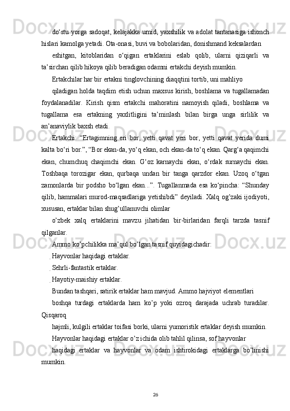 do‘stu yorga sadoqat, kelajakka umid, yaxshilik va adolat tantanasiga ishonch
hislari kamolga yetadi. Ota-onasi, buvi va bobolaridan, donishmand keksalardan
eshitgan,   kitoblaridan   o‘qigan   ertaklarini   eslab   qolib,   ularni   qiziqarli   va
ta’sirchan qilib hikoya qilib beradigan odamni ertakchi deyish mumkin.
Ertakchilar har bir ertakni tinglovchining diaqqtini tortib, uni mahliyo
qiladigan holda taqdim etish uchun maxsus  kirish, boshlama va tugallamadan
foydalanadilar.   Kirish   qism   ertakchi   mahoratini   namoyish   qiladi,   boshlama   va
tugallama   esa   ertakning   yaxlitligini   ta’minlash   bilan   birga   unga   sirlilik   va
an’anaviylik baxsh etadi.
Ertakchi:   “Ertagimning   eri   bor,   yetti   qavat   yeri   bor,   yetti   qavat   yerida   dumi
kalta bo‘ri bor.”, “Bor ekan-da, yo‘q ekan, och ekan-da to‘q ekan. Qarg‘a qaqimchi
ekan,   chumchuq   chaqimchi   ekan.   G‘oz   karnaychi   ekan,   o‘rdak   surnaychi   ekan.
Toshbaqa   torozigar   ekan,   qurbaqa   undan   bir   tanga   qarzdor   ekan.   Uzoq   o‘tgan
zamonlarda   bir   podsho   bo‘lgan   ekan...”.   Tugallanmada   esa   ko‘pincha:   “Shunday
qilib, hammalari murod-maqsadlariga yetishibdi” deyiladi. Xalq og’zaki ijodiyoti,
xususan, ertaklar bilan shug’ullanuvchi olimlar
o’zbek   xalq   ertaklarini   mavzu   jihatidan   bir-birlaridan   farqli   tarzda   tasnif
qilganlar.
Ammo ko’pchilikka ma’qul bo’lgan tasnif quyidagichadir:
Hayvonlar haqidagi ertaklar.

Sehrli-fantastik ertaklar.

Hayotiy-maishiy ertaklar.
Bundan tashqari, satirik ertaklar ham mavjud. Ammo hajviyot elementlari
boshqa   turdagi   ertaklarda   ham   ko’p   yoki   ozroq   darajada   uchrab   turadilar.
Qisqaroq
hajmli, kulgili ertaklar toifasi borki, ularni yumoristik ertaklar deyish mumkin.
Hayvonlar haqidagi ertaklar o’z ichida olib tahlil qilinsa, sof hayvonlar
haqidagi   ertaklar   va   hayvonlar   va   odam   ishtirokidagi   ertaklarga   bo’linishi
mumkin.
26 