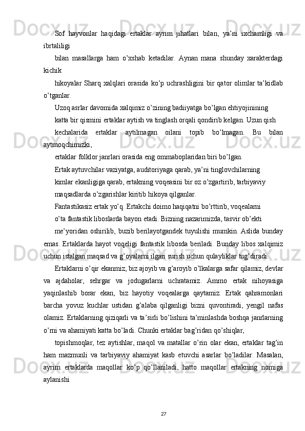 Sof   hayvonlar   haqidagi   ertaklar   ayrim   jihatlari   bilan,   ya’ni   ixchamligi   va
ibrtaliligi
bilan   masallarga   ham   o’xshab   ketadilar.   Aynan   mana   shunday   xarakterdagi
kichik
hikoyalar  Sharq xalqlari  orasida  ko’p uchrashligini  bir  qator  olimlar  ta’kidlab
o’tganlar.
Uzoq asrlar davomida xalqimiz o’zining badiiyatga bo’lgan ehtiyojinining
katta bir qismini ertaklar aytish va tinglash orqali qondirib kelgan. Uzun qish
kechalarida   ertaklar   aytilmagan   oilani   topib   bo’lmagan.   Bu   bilan
aytmoqchimizki,
ertaklar folklor janrlari orasida eng ommaboplaridan biri bo’lgan.
Ertak aytuvchilar vaziyatga, auditoriyaga qarab, ya’ni tinglovchilarning
kimlar ekanligiga qarab, ertakning voqeasini bir oz o’zgartirib, tarbiyaviy
maqsadlarda o’zgarishlar kiritib hikoya qilganlar.
Fantastikasiz ertak yo’q. Ertakchi doimo haqiqatni bo’rttirib, voqealarni
o’ta fantastik liboslarda bayon etadi. Bizning nazarimizda, tasvir ob’ekti
me’yoridan oshirilib, buzib berilayotgandek tuyulishi mumkin. Aslida bunday
emas.   Ertaklarda   hayot   voqeligi   fantastik   libosda   beriladi.  Bunday   libos   xalqimiz
uchun istalgan maqsad va g’oyalarni ilgari surish uchun qulayliklar tug’diradi.
Ertaklarni o’qir ekanmiz, biz ajoyib va g’aroyib o’lkalarga safar qilamiz, devlar
va   ajdaholar,   sehrgar   va   jodugarlarni   uchratamiz.   Ammo   ertak   nihoyasiga
yaqinlashib   borar   ekan,   biz   hayotiy   voqealarga   qaytamiz.   Ertak   qahramonlari
barcha   yovuz   kuchlar   ustidan   g’alaba   qilganligi   bizni   quvontiradi,   yengil   nafas
olamiz. Ertaklarning qiziqarli va ta’sirli bo’lishini ta’minlashda boshqa janrlarning
o’rni va ahamiyati katta bo’ladi. Chunki ertaklar bag’ridan qo’shiqlar,
topishmoqlar,   tez   aytishlar,   maqol   va   matallar   o’rin   olar   ekan,   ertaklar   tag’in
ham   mazmunli   va   tarbiyaviy   ahamiyat   kasb   etuvchi   asarlar   bo’ladilar.   Masalan,
ayrim   ertaklarda   maqollar   ko’p   qo’llaniladi,   hatto   maqollar   ertakning   nomiga
aylanishi
27