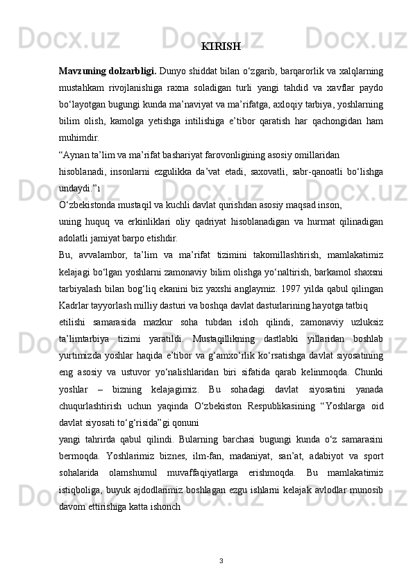 KIRISH
Mavzuning dolzarbligi.   Dunyo shiddat bilan o‘zgarib, barqarorlik va xalqlarning
mustahkam   rivojlanishiga   raxna   soladigan   turli   yangi   tahdid   va   xavflar   paydo
bo‘layotgan bugungi kunda ma’naviyat va ma’rifatga, axloqiy tarbiya, yoshlarning
bilim   olish,   kamolga   yetishga   intilishiga   e’tibor   qaratish   har   qachongidan   ham
muhimdir.
“Aynan ta’lim va ma’rifat bashariyat farovonligining asosiy omillaridan
hisoblanadi,   insonlarni   ezgulikka   da’vat   etadi,   saxovatli,   sabr-qanoatli   bo‘lishga
undaydi.” 1
O‘zbekistonda mustaqil va kuchli davlat qurishdan asosiy maqsad inson,
uning   huquq   va   erkinliklari   oliy   qadriyat   hisoblanadigan   va   hurmat   qilinadigan
adolatli jamiyat barpo etishdir.
Bu,   avvalambor,   ta’lim   va   ma’rifat   tizimini   takomillashtirish,   mamlakatimiz
kelajagi bo‘lgan yoshlarni zamonaviy bilim olishga yo‘naltirish, barkamol shaxsni
tarbiyalash  bilan bog‘liq ekanini biz yaxshi  anglaymiz. 1997 yilda qabul qilingan
Kadrlar tayyorlash milliy dasturi va boshqa davlat dasturlarining hayotga tatbiq
etilishi   samarasida   mazkur   soha   tubdan   isloh   qilindi,   zamonaviy   uzluksiz
ta’limtarbiya   tizimi   yaratildi.   Mustaqillikning   dastlabki   yillaridan   boshlab
yurtimizda   yoshlar   haqida   e’tibor   va   g‘amxo‘rlik   ko‘rsatishga   davlat   siyosatining
eng   asosiy   va   ustuvor   yo‘nalishlaridan   biri   sifatida   qarab   kelinmoqda.   Chunki
yoshlar   –   bizning   kelajagimiz.   Bu   sohadagi   davlat   siyosatini   yanada
chuqurlashtirish   uchun   yaqinda   O‘zbekiston   Respublikasining   “Yoshlarga   oid
davlat siyosati to‘g‘risida”gi qonuni
yangi   tahrirda   qabul   qilindi.   Bularning   barchasi   bugungi   kunda   o‘z   samarasini
bermoqda.   Yoshlarimiz   biznes,   ilm-fan,   madaniyat,   san’at,   adabiyot   va   sport
sohalarida   olamshumul   muvaffaqiyatlarga   erishmoqda.   Bu   mamlakatimiz
istiqboliga,  buyuk ajdodlarimiz boshlagan  ezgu  ishlarni   kelajak  avlodlar   munosib
davom ettirishiga katta ishonch
3 