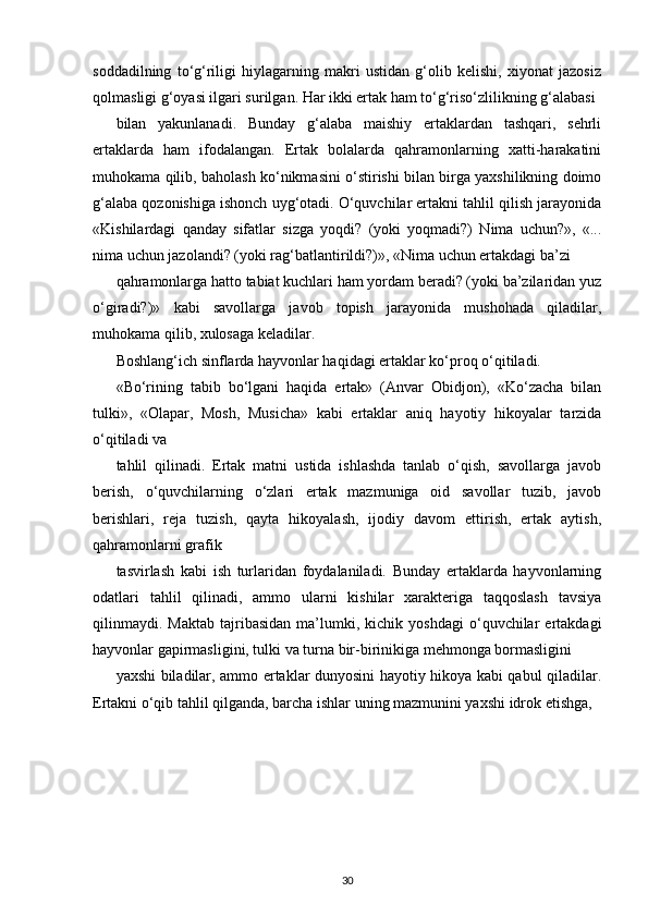 soddadilning   to‘g‘riligi   hiylagarning   makri   ustidan   g‘olib   kelishi,   xiyonat   jazosiz
qolmasligi g‘oyasi ilgari surilgan. Har ikki ertak ham to‘g‘riso‘zlilikning g‘alabasi
bilan   yakunlanadi.   Bunday   g‘alaba   maishiy   ertaklardan   tashqari,   sehrli
ertaklarda   ham   ifodalangan.   Ertak   bolalarda   qahramonlarning   xatti-harakatini
muhokama qilib, baholash ko‘nikmasini o‘stirishi bilan birga yaxshilikning doimo
g‘alaba qozonishiga ishonch uyg‘otadi. O‘quvchilar ertakni tahlil qilish jarayonida
«Kishilardagi   qanday   sifatlar   sizga   yoqdi?   (yoki   yoqmadi?)   Nima   uchun?»,   «...
nima uchun jazolandi? (yoki rag‘batlantirildi?)», «Nima uchun ertakdagi ba’zi
qahramonlarga hatto tabiat kuchlari ham yordam beradi? (yoki ba’zilaridan yuz
o‘giradi?)»   kabi   savollarga   javob   topish   jarayonida   mushohada   qiladilar,
muhokama qilib, xulosaga keladilar.
Boshlang‘ich sinflarda hayvonlar haqidagi ertaklar ko‘proq o‘qitiladi.
«Bo‘rining   tabib   bo‘lgani   haqida   ertak»   (Anvar   Obidjon),   «Ko‘zacha   bilan
tulki»,   «Olapar,   Mosh,   Musicha»   kabi   ertaklar   aniq   hayotiy   hikoyalar   tarzida
o‘qitiladi va
tahlil   qilinadi.   Ertak   matni   ustida   ishlashda   tanlab   o‘qish,   savollarga   javob
berish,   o‘quvchilarning   o‘zlari   ertak   mazmuniga   oid   savollar   tuzib,   javob
berishlari,   reja   tuzish,   qayta   hikoyalash,   ijodiy   davom   ettirish,   ertak   aytish,
qahramonlarni grafik
tasvirlash   kabi   ish   turlaridan   foydalaniladi.   Bunday   ertaklarda   hayvonlarning
odatlari   tahlil   qilinadi,   ammo   ularni   kishilar   xarakteriga   taqqoslash   tavsiya
qilinmaydi.   Maktab   tajribasidan   ma’lumki,   kichik  yoshdagi   o‘quvchilar   ertakdagi
hayvonlar gapirmasligini, tulki va turna bir-birinikiga mehmonga bormasligini
yaxshi biladilar, ammo ertaklar dunyosini hayotiy hikoya kabi qabul qiladilar.
Ertakni o‘qib tahlil qilganda, barcha ishlar uning mazmunini yaxshi idrok etishga,
30 