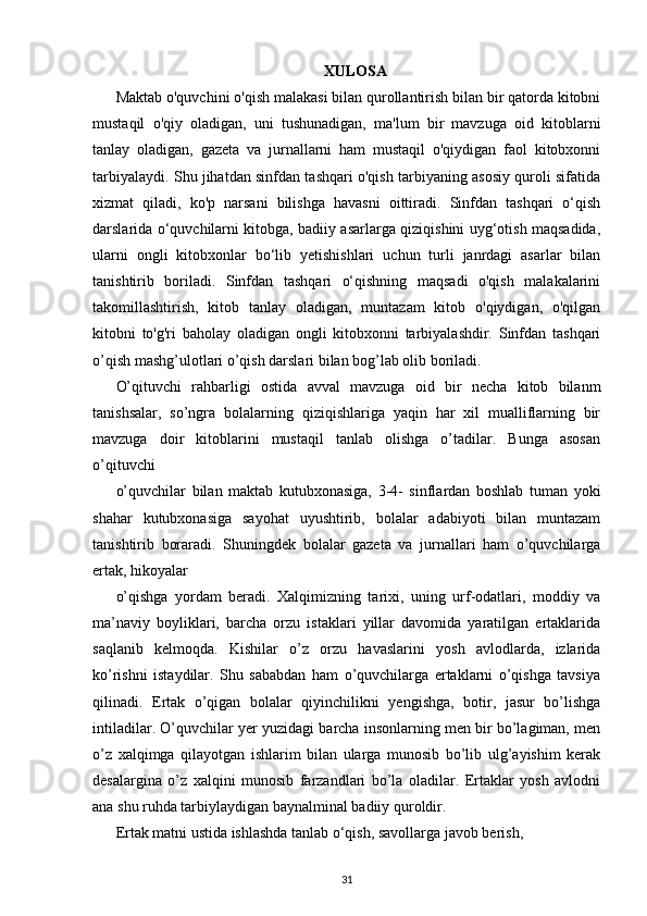 XULOSA
Maktab o'quvchini o'qish malakasi bilan qurollantirish bilan bir qatorda kitobni
mustaqil   o'qiy   oladigan,   uni   tushunadigan,   ma'lum   bir   mavzuga   oid   kitoblarni
tanlay   oladigan,   gazeta   va   jurnallarni   ham   mustaqil   o'qiydigan   faol   kitobxonni
tarbiyalaydi. Shu jihatdan sinfdan tashqari o'qish tarbiyaning asosiy quroli sifatida
xizmat   qiladi,   ko'p   narsani   bilishga   havasni   oittiradi.   Sinfdan   tashqari   o‘qish
darslarida o‘quvchilarni kitobga, badiiy asarlarga qiziqishini uyg‘otish maqsadida,
ularni   ongli   kitobxonlar   bo‘lib   yetishishlari   uchun   turli   janrdagi   asarlar   bilan
tanishtirib   boriladi.   Sinfdan   tashqari   o‘qishning   maqsadi   o'qish   malakalarini
takomillashtirish,   kitob   tanlay   oladigan,   muntazam   kitob   o'qiydigan,   o'qilgan
kitobni   to'g'ri   baholay   oladigan   ongli   kitobxonni   tarbiyalashdir.   Sinfdan   tashqari
o’qish mashg’ulotlari o’qish darslari bilan bog’lab olib boriladi. 
O’qituvchi   rahbarligi   ostida   avval   mavzuga   oid   bir   necha   kitob   bilanm
tanishsalar,   so’ngra   bolalarning   qiziqishlariga   yaqin   har   xil   mualliflarning   bir
mavzuga   doir   kitoblarini   mustaqil   tanlab   olishga   o’tadilar.   Bunga   asosan
o’qituvchi
o’quvchilar   bilan   maktab   kutubxonasiga,   3-4-   sinflardan   boshlab   tuman   yoki
shahar   kutubxonasiga   sayohat   uyushtirib,   bolalar   adabiyoti   bilan   muntazam
tanishtirib   boraradi.   Shuningdek   bolalar   gazeta   va   jurnallari   ham   o’quvchilarga
ertak, hikoyalar
o’qishga   yordam   beradi.   Xalqimizning   tarixi,   uning   urf-odatlari,   moddiy   va
ma’naviy   boyliklari,   barcha   orzu   istaklari   yillar   davomida   yaratilgan   ertaklarida
saqlanib   kelmoqda.   Kishilar   o’z   orzu   havaslarini   yosh   avlodlarda,   izlarida
ko’rishni   istaydilar.   Shu   sababdan   ham   o’quvchilarga   ertaklarni   o’qishga   tavsiya
qilinadi.   Ertak   o’qigan   bolalar   qiyinchilikni   yengishga,   botir,   jasur   bo’lishga
intiladilar. O’quvchilar yer   yuzidagi barcha insonlarning men bir bo’lagiman, men
o’z   xalqimga   qilayotgan   ishlarim   bilan   ularga   munosib   bo’lib   ulg’ayishim   kerak
desalargina   o’z   xalqini   munosib   farzandlari   bo’la   oladilar.   Ertaklar   yosh   avlodni
ana shu ruhda tarbiylaydigan baynalminal badiiy quroldir.
Ertak matni ustida ishlashda tanlab o‘qish, savollarga javob berish,
31 