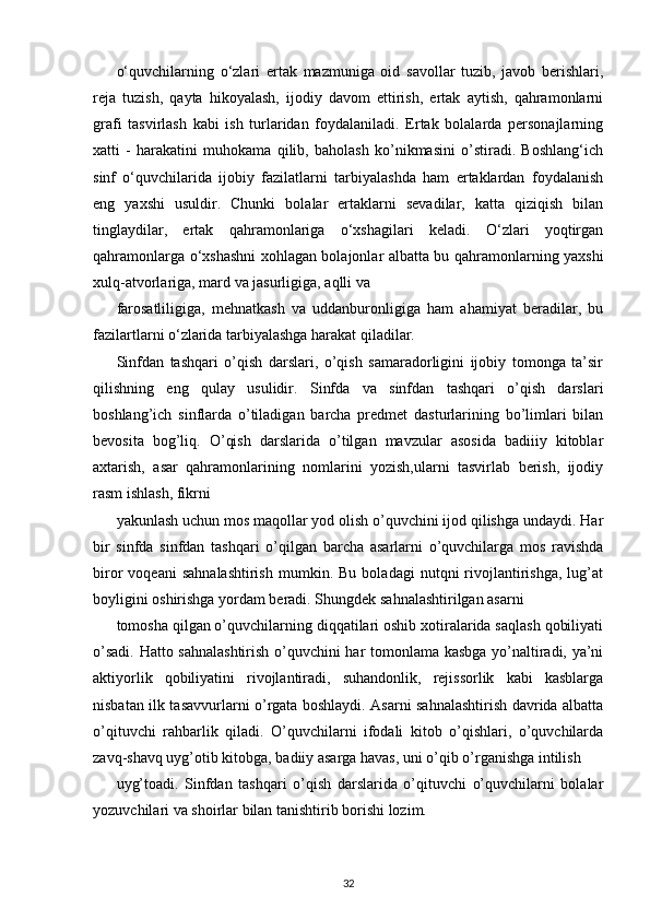 o‘quvchilarning   o‘zlari   ertak   mazmuniga   oid   savollar   tuzib,   javob   berishlari,
reja   tuzish,   qayta   hikoyalash,   ijodiy   davom   ettirish,   ertak   aytish,   qahramonlarni
grafi   tasvirlash   kabi   ish   turlaridan   foydalaniladi.   Ertak   bolalarda   personajlarning
xatti   -   harakatini   muhokama   qilib,   baholash   ko’nikmasini   o’stiradi.   Boshlang‘ich
sinf   o‘quvchilarida   ijobiy   fazilatlarni   tarbiyalashda   ham   ertaklardan   foydalanish
eng   yaxshi   usuldir.   Chunki   bolalar   ertaklarni   sevadilar,   katta   qiziqish   bilan
tinglaydilar,   ertak   qahramonlariga   o‘xshagilari   keladi.   O‘zlari   yoqtirgan
qahramonlarga o‘xshashni xohlagan bolajonlar albatta bu qahramonlarning yaxshi
xulq-atvorlariga, mard va jasurligiga, aqlli va
farosatliligiga,   mehnatkash   va   uddanburonligiga   ham   ahamiyat   beradilar,   bu
fazilartlarni o‘zlarida tarbiyalashga harakat qiladilar.
Sinfdan   tashqari   o’qish   darslari,   o’qish   samaradorligini   ijobiy   tomonga   ta’sir
qilishning   eng   qulay   usulidir.   Sinfda   va   sinfdan   tashqari   o’qish   darslari
boshlang’ich   sinflarda   o’tiladigan   barcha   predmet   dasturlarining   bo’limlari   bilan
bevosita   bog’liq.   O’qish   darslarida   o’tilgan   mavzular   asosida   badiiiy   kitoblar
axtarish,   asar   qahramonlarining   nomlarini   yozish,ularni   tasvirlab   berish,   ijodiy
rasm ishlash, fikrni
yakunlash uchun mos maqollar yod olish o’quvchini ijod qilishga undaydi. Har
bir   sinfda   sinfdan   tashqari   o’qilgan   barcha   asarlarni   o’quvchilarga   mos   ravishda
biror   voqeani   sahnalashtirish   mumkin.  Bu   boladagi   nutqni   rivojlantirishga,   lug’at
boyligini oshirishga yordam beradi. Shungdek sahnalashtirilgan asarni
tomosha qilgan o’quvchilarning diqqatilari oshib xotiralarida saqlash qobiliyati
o’sadi. Hatto sahnalashtirish o’quvchini har tomonlama kasbga yo’naltiradi, ya’ni
aktiyorlik   qobiliyatini   rivojlantiradi,   suhandonlik,   rejissorlik   kabi   kasblarga
nisbatan ilk tasavvurlarni o’rgata boshlaydi. Asarni sahnalashtirish davrida albatta
o’qituvchi   rahbarlik   qiladi.   O’quvchilarni   ifodali   kitob   o’qishlari,   o’quvchilarda
zavq-shavq uyg’otib kitobga, badiiy asarga havas, uni o’qib o’rganishga intilish
uyg’toadi.   Sinfdan   tashqari   o’qish   darslarida   o’qituvchi   o’quvchilarni   bolalar
yozuvchilari va shoirlar bilan tanishtirib borishi lozim.
32 