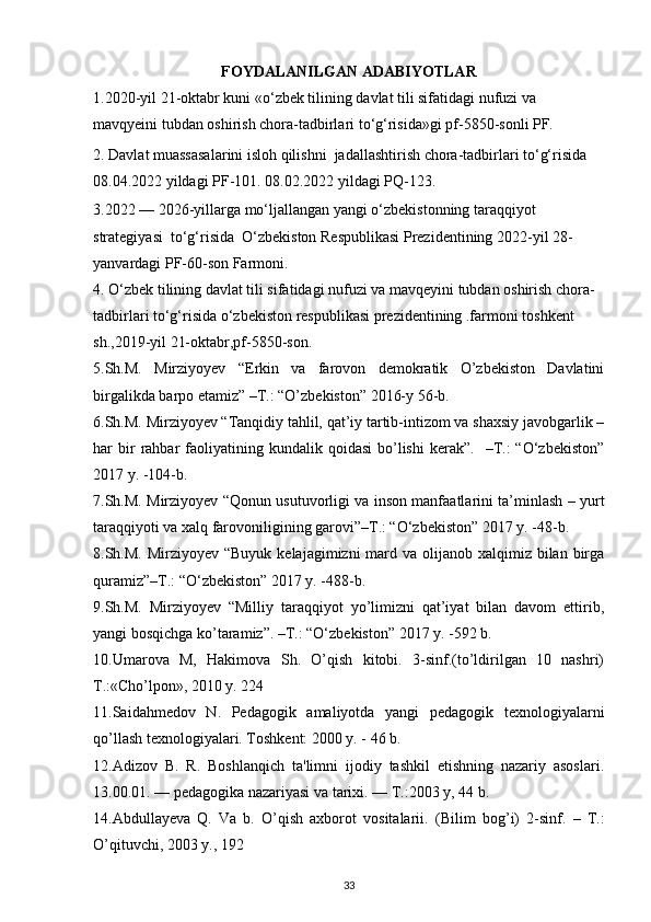 FOYDALANILGAN ADABIYOTLAR
1.2020-yil 21-oktabr kuni «o‘zbek tilining davlat tili sifatidagi nufuzi va 
mavqyeini tubdan oshirish chora-tadbirlari to‘g‘risida»gi pf-5850-sonli PF.
2.  Davlat muassasalarini isloh qilishni  jadallashtirish chora-tadbirlari to‘g‘risida  
08.04.2022 yildagi PF-101.  08.02.2022 yildagi PQ-123 .
3.2022 — 2026-yillarga mo‘ljallangan yangi o‘zbekistonning taraqqiyot 
strategiyasi  to‘g‘risida  O‘zbekiston Respublikasi Prezidentining 2022-yil 28-
yanvardagi PF-60-son   Farmoni .
4. O‘zbek tilining davlat tili sifatidagi nufuzi va mavqeyini tubdan oshirish chora-
tadbirlari to‘g‘risida  o‘zbekiston respublikasi prezidentining .farmoni toshkent 
sh.,2019-yil 21-oktabr,pf-5850-son.
5.Sh.M.   Mirziyoyev   “Erkin   va   farovon   demokratik   O’zbekiston   Davlatini
birgalikda barpo etamiz” –T.: “O’zbekiston” 2016-y 56-b.
6.Sh.M. Mirziyoyev “Tanqidiy tahlil, qat’iy tartib-intizom va shaxsiy javobgarlik –
har   bir  rahbar   faoliyatining  kundalik  qoidasi   bo’lishi  kerak”.    –T.:   “O‘zbekiston”
2017 y. -104-b.
7.Sh.M. Mirziyoyev “Qonun usutuvorligi va inson manfaatlarini ta’minlash – yurt
taraqqiyoti va xalq farovoniligining garovi”–T.: “O‘zbekiston” 2017 y. -48-b.
8.Sh.M. Mirziyoyev “Buyuk  kelajagimizni  mard va olijanob xalqimiz bilan birga
quramiz”–T.: “O‘zbekiston” 2017 y. -488-b.
9.Sh.M.   Mirziyoyev   “Milliy   taraqqiyot   yo’limizni   qat’iyat   bilan   davom   ettirib,
yangi bosqichga ko’taramiz”. –T.: “O‘zbekiston” 2017 y. -592 b.
10.Umarova   M,   Hakimova   Sh.   O’qish   kitobi.   3-sinf.(to’ldirilgan   10   nashri)
T.:«Cho’lpon», 2010 y. 224 
11.Saidahmеdov   N.   Pеdagogik   amaliyotda   yangi   pеdagogik   tеxnologiyalarni
qo’llash tеxnologiyalari. Toshkеnt: 2000 y. - 46 b. 
12.Adizov   B.   R.   Boshlanqich   ta'limni   ijodiy   tashkil   etishning   nazariy   asoslari.
13.00.01. — pеdagogika nazariyasi va tarixi. — T.:2003 y, 44 b. 
14.Abdullayeva   Q.   Va   b.   O’qish   axborot   vositalarii.   (Bilim   bog’i)   2-sinf.   –   T.:
O’qituvchi, 2003 y., 192
33 