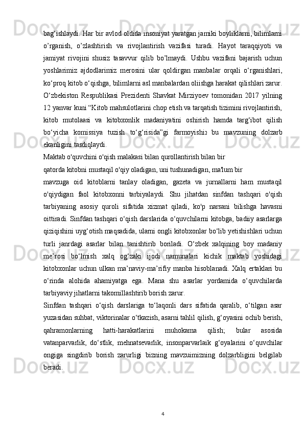 bag‘ishlaydi. Har bir avlod oldida insoniyat yaratgan jamiki boyliklarni, bilimlarni
o’rganish,   o’zlashtirish   va   rivojlantirish   vazifasi   turadi.   Hayot   taraqqiyoti   va
jamiyat   rivojini   shusiz   tasavvur   qilib   bo’lmaydi.   Ushbu   vazifani   bajarish   uchun
yoshlarimiz   ajdodlarimiz   merosini   ular   qoldirgan   manbalar   orqali   o‘rganishlari,
ko‘proq kitob o‘qishga, bilimlarni asl manbalardan oliishga harakat qilishlari zarur.
O‘zbekiston   Respublikasi   Prezidenti   Shavkat   Mirziyoev   tomonidan   2017   yilning
12 yanvar kuni “Kitob mahsulotlarini chop etish va tarqatish tizimini rivojlantirish,
kitob   mutolaasi   va   kitobxonlik   madaniyatini   oshirish   hamda   targ‘ibot   qilish
bo‘yicha   komissiya   tuzish   to‘g‘risida”gi   farmoyishi 2   bu   mavzuning   dolzarb
ekanligini tasdiqlaydi.
Maktab o'quvchini o'qish malakasi bilan qurollantirish bilan bir
qatorda kitobni mustaqil o'qiy oladigan, uni tushunadigan, ma'lum bir
mavzuga   oid   kitoblarni   tanlay   oladigan,   gazeta   va   jurnallarni   ham   mustaqil
o'qiydigan   faol   kitobxonni   tarbiyalaydi.   Shu   jihatdan   sinfdan   tashqari   o'qish
tarbiyaning   asosiy   quroli   sifatida   xizmat   qiladi,   ko'p   narsani   bilishga   havasni
oittiradi. Sinfdan tashqari o‘qish darslarida o‘quvchilarni kitobga, badiiy asarlarga
qiziqishini uyg‘otish maqsadida, ularni ongli kitobxonlar bo‘lib yetishishlari uchun
turli   janrdagi   asarlar   bilan   tanishtirib   boriladi.   O‘zbek   xalqining   boy   madaniy
me’rosi   bo‘lmish   xalq   og‘zaki   ijodi   namunalari   kichik   maktab   yoshidagi
kitobxonlar   uchun   ulkan   ma’naviy-ma’rifiy   manba   hisoblanadi.   Xalq   ertaklari   bu
o‘rinda   alohida   ahamiyatga   ega.   Mana   shu   asarlar   yordamida   o‘quvchilarda
tarbiyaviy jihatlarni takomillashtirib borish zarur.
Sinfdan   tashqari   o‘qish   darslariga   to‘laqonli   dars   sifatida   qaralib,   o‘tilgan   asar
yuzasidan suhbat, viktorinalar o‘tkazish, asarni tahlil qilish, g‘oyasini ochib berish,
qahramonlarning   hatti-harakatlarini   muhokama   qilish;   bular   asosida
vatanparvarlik,   do‘stlik,   mehnatsevarlik,   insonparvarlaik   g‘oyalarini   o‘quvchilar
ongiga   singdirib   borish   zarurligi   bizning   mavzuimizning   dolzarbligini   belgilab
beradi.
4 