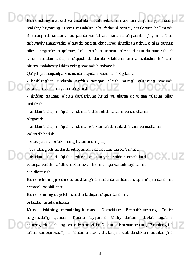 Kurs   ishing maqsad va vazifalari.   Xalq ertaklari mazmunida ijtimoiy, iqtisodiy
maishiy   hayotning   hamma   masalalari   o’z   ifodasini   topadi,   desak   xato   bo’lmaydi.
Boshlang‘ich   sinflarda   bu   janrda   yaratilgan   asarlarni   o‘rganish,   g‘oyasi,   ta’lim-
tarbiyaviy ahamiyatini o‘quvchi ongiga chuqurroq singdirish uchun o‘qish darslari
bilan   chegaralanib   qolmay,   balki   sinfdan   tashqari   o‘qish   darslarida   ham   ishlash
zarur.   Sinfdan   tashqari   o‘qqish   darslarida   ertaklarni   ustida   ishlashni   ko‘rsatib
bitiruv malakaviy ishimizning maqsadi hisobanadi.
Qo‘yilgan maqsadga erishishda quyidagi vazifalar belgilandi:
-   boshlang‘ich   sinflarda   sinfdan   tashqari   o‘qish   mashg‘ulotlarining   maqsadi,
vazifalari va ahamiyatini o‘rganish;
-   sinfdan   tashqari   o‘qish   darslarining   hajmi   va   ularga   qo‘yilgan   talablar   bilan
tanishish;
- sinfdan tashqari o‘qish darslarini tashkil etish usullari va shakllarini
o‘rganish;
- sinfdan tashqari o‘qish darslarida ertaklar ustida ishlash tizimi va usullarini
ko‘rsatib berish;
- ertak janri va ertaklarning turlarini o‘rgani;
- boshllang‘ich sinflarda ertak ustida ishlash tizimini ko‘rsatish;
- sinfdan tashqari o‘qish darslarida ertaklar yordamida o‘quvchilarda
vatanparvarlik, do‘stlik, mehnatsevarlik, insonparvarlaik tuyhularini
shakllantirish.
Kurs  ishining predmeti:  boshlang‘ich sinflarda   sinfdan tashqari o‘qish darslarini
samarali tashkil etish. 
Kurs  ishining obyekti:  sinfdan tashqari o‘qish darslarida
ertaklar ustida ishlash .
Kurs     ishining   metodologik   asosi:   O`zbekiston   Respublikasining   “Ta`lim
to`g`risida”gi   Qonuni,   “Kadrlar   tayyorlash   Milliy   dasturi”,   davlat   hujjatlari,
shuningdek, boshlang`ich ta`lim bo`yicha Davlat ta`lim standartlari, “Boshlang`ich
ta`lim konsepsiyasi”, ona tilidan o`quv dasturlari, maktab darsliklari, boshlang`ich
5 