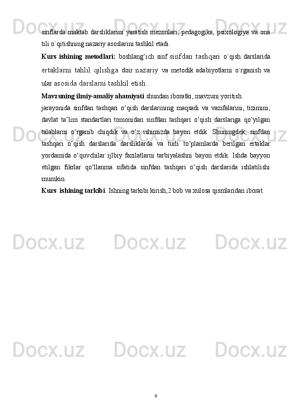 sinflarda  maktab darsliklarini  yaratish  mezonlari, pedagogika,  psixologiya va ona
tili o`qitishning nazariy asoslarini tashkil etadi. 
Kurs   ishining   metodlari:   boshlang‘ich   sinf   sinfdan   tashqari   o`qish   darslarida
ertaklarni   tahlil   qilishga   doir   nazariy   va   metodik   adabiyotlarni   o`rganish   va
ular  asosida darslarni tashkil etish ..
Mavzuning ilmiy-amaliy ahamiyati  shundan iboratki, mavzuni yoritish
jarayonida   sinfdan   tashqari   o‘qish   darslarining   maqsadi   va   vazifalarini,   tizimini,
davlat   ta’lim   standartlari   tomonidan   sinfdan   tashqari   o‘qish   darslariga   qo‘yilgan
talablarni   o‘rganib   chiqdik   va   o‘z   ishimizda   bayon   etdik.   Shuningdek,   sinfdan
tashqari   o‘qish   darslarida   darsliklarda   va   turli   to‘plamlarda   berilgan   ertaklar
yordamida   o‘quvchilar   ijlbiy   fazilatlarni   tarbiyalashni   bayon   etdik.   Ishda   bayyon
etilgan   fikrlar   qo‘llanma   sifatida   sinfdan   tashqari   o‘qish   darslarida   ishlatilishi
mumkin.
Kurs  ishining tarkibi . Ishning tarkibi kirish,2 bob va xulosa qismlaridan iborat.
6 