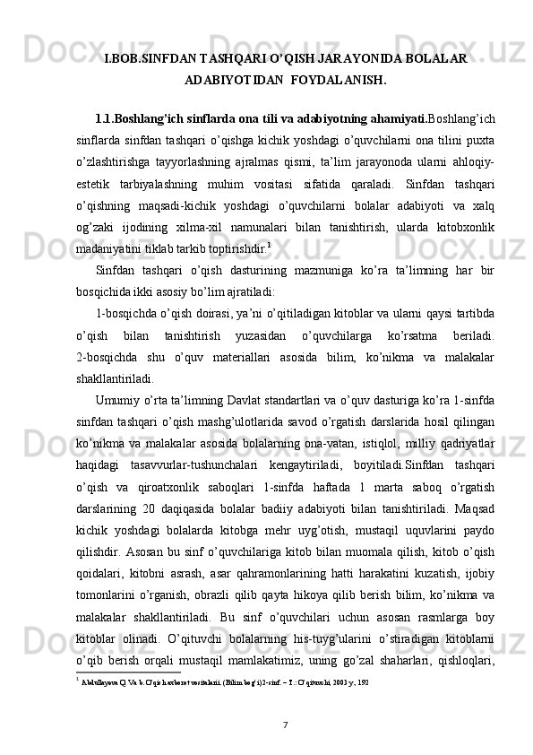 I.BOB. SINFDAN TASHQARI O’QISH JARAYONIDA BOLALAR
ADABIYOTIDAN  FOYDALANISH.
1.1.Boshlang’ich sinflarda ona tili va adabiyotning ahamiyati. Boshlang’ich
sinflarda   sinfdan   tashqari   o’qishga   kichik   yoshdagi   o’quvchilarni   ona   tilini   puxta
o’zlashtirishga   tayyorlashning   ajralmas   qismi,   ta’lim   jarayonoda   ularni   ahloqiy-
estetik   tarbiyalashning   muhim   vositasi   sifatida   qaraladi.   Sinfdan   tashqari
o’qishning   maqsadi-kichik   yoshdagi   o’quvchilarni   bolalar   adabiyoti   va   xalq
og’zaki   ijodining   xilma-xil   namunalari   bilan   tanishtirish,   ularda   kitobxonlik
madaniyatini tiklab tarkib toptirishdir. 1
Sinfdan   tashqari   o’qish   dasturining   mazmuniga   ko’ra   ta’limning   har   bir
bosqichida ikki asosiy bo’lim ajratiladi:
1-bosqichda o’qish doirasi, ya’ni o’qitiladigan kitoblar va ularni qaysi tartibda
o’qish   bilan   tanishtirish   yuzasidan   o’quvchilarga   ko’rsatma   beriladi.
2-bosqichda   shu   o’quv   materiallari   asosida   bilim,   ko’nikma   va   malakalar
shakllantiriladi.
Umumiy o’rta ta’limning Davlat standartlari va o’quv dasturiga ko’ra 1-sinfda
sinfdan   tashqari   o’qish   mashg’ulotlarida   savod   o’rgatish   darslarida   hosil   qilingan
ko’nikma   va   malakalar   asosida   bolalarning   ona-vatan,   istiqlol,   milliy   qadriyatlar
haqidagi   tasavvurlar-tushunchalari   kengaytiriladi,   boyitiladi.Sinfdan   tashqari
o’qish   va   qiroatxonlik   saboqlari   1-sinfda   haftada   1   marta   saboq   o’rgatish
darslarining   20   daqiqasida   bolalar   badiiy   adabiyoti   bilan   tanishtiriladi.   Maqsad
kichik   yoshdagi   bolalarda   kitobga   mehr   uyg’otish,   mustaqil   uquvlarini   paydo
qilishdir.   Asosan   bu   sinf   o’quvchilariga   kitob   bilan   muomala   qilish,   kitob   o’qish
qoidalari,   kitobni   asrash,   asar   qahramonlarining   hatti   harakatini   kuzatish,   ijobiy
tomonlarini   o’rganish,   obrazli   qilib   qayta   hikoya   qilib   berish   bilim,   ko’nikma   va
malakalar   shakllantiriladi.   Bu   sinf   o’quvchilari   uchun   asosan   rasmlarga   boy
kitoblar   olinadi.   O’qituvchi   bolalarning   his-tuyg’ularini   o’stiradigan   kitoblarni
o’qib   berish   orqali   mustaqil   mamlakatimiz,   uning   go’zal   shaharlari,   qishloqlari,
1
  Abdullayeva Q. Va b. O’qish axborot vositalarii. (Bilim bog’i) 2-sinf. – T.: O’qituvchi, 2003 y., 192
7 