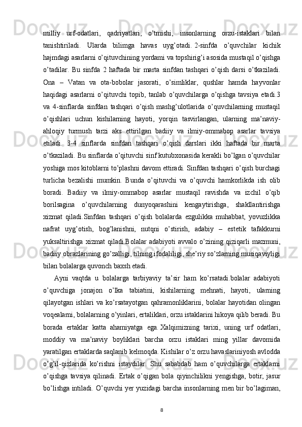 milliy   urf-odatlari,   qadriyatlari,   o’tmishi,   insonlarning   orzu-istaklari   bilan
tanishtiriladi.   Ularda   bilimga   havas   uyg’otadi.   2-sinfda   o’quvchilar   kichik
hajmdagi asarlarni o’qituvchining yordami va topshirig’i asosida mustaqil o’qishga
o’tadilar.   Bu   sinfda   2   haftada   bir   marta   sinfdan   tashqari   o’qish   darsi   o’tkaziladi.
Ona   –   Vatan   va   ota-bobolar   jasorati,   o’simliklar,   qushlar   hamda   hayvonlar
haqidagi   asarlarni   o’qituvchi   topib,   tanlab   o’quvchilarga   o’qishga   tavsiya   etadi.3
va   4-sinflarda   sinfdan   tashqari   o’qish   mashg’ulotlarida   o’quvchilarning   mustaqil
o’qishlari   uchun   kishilarning   hayoti,   yorqin   tasvirlangan,   ularning   ma’naviy-
ahloqiy   turmush   tarzi   aks   ettirilgan   badiiy   va   ilmiy-ommabop   asarlar   tavsiya
etiladi.   3-4   sinflarda   sinfdan   tashqari   o’qish   darslari   ikki   haftada   bir   marta
o’tkaziladi. Bu sinflarda o’qituvchi sinf kutubxonasida kerakli bo’lgan o’quvchilar
yoshiga mos kitoblarni to’plashni davom ettiradi. Sinfdan tashqari o’qish burchagi
turlicha   bezalishi   mumkin.   Bunda   o’qituvchi   va   o’quvchi   hamkorlikda   ish   olib
boradi.   Badiiy   va   ilmiy-ommabop   asarlar   mustaqil   ravishda   va   izchil   o’qib
borilsagina   o’quvchilarning   dunyoqarashini   kengaytirishga,   shakllantirishga
xizmat   qiladi.Sinfdan   tashqari   o’qish   bolalarda   ezgulikka   muhabbat,   yovuzlikka
nafrat   uyg’otish,   bog’lanishni,   nutqni   o’stirish,   adabiy   –   estetik   tafakkurni
yuksaltirishga   xizmat   qiladi.Bolalar   adabiyoti   avvalo   o’zining   qiziqarli   mazmuni,
badiiy obrazlarining go’zalligi, tilning ifodaliligi, she’riy so’zlarning musiqaviyligi
bilan bolalarga quvonch baxsh etadi. 
Ayni   vaqtda   u   bolalarga   tarbiyaviy   ta’sir   ham   ko’rsatadi.bolalar   adabiyoti
o’quvchiga   jonajon   o’lka   tabiatini,   kishilarning   mehnati,   hayoti,   ularning
qilayotgan   ishlari   va   ko’rsatayotgan   qahramonliklarini,   bolalar   hayotidan   olingan
voqealarni, bolalarning o’yinlari, ertaliklari, orzu istaklarini hikoya qilib beradi. Bu
borada   ertaklar   katta   ahamiyatga   ega.   Xalqimizning   tarixi,   uning   urf   odatlari,
moddiy   va   ma’naviy   boyliklari   barcha   orzu   istaklari   ming   yillar   davomida
yaratilgan ertaklarda saqlanib kelmoqda. Kishilar o’z orzu havaslariniyosh avlodda
o’g’il-qizlarida   ko’rishni   istaydilar.   Shu   sababdab   ham   o’quvchilarga   ertaklarni
o’qishga   tavsiya   qilinadi.   Ertak   o’qigan   bola   qiyinchilikni   yengishga,   botir,   jasur
bo’lishga intiladi. O’quvchi yer yuzidagi barcha insonlarning men bir bo’lagiman,
8 