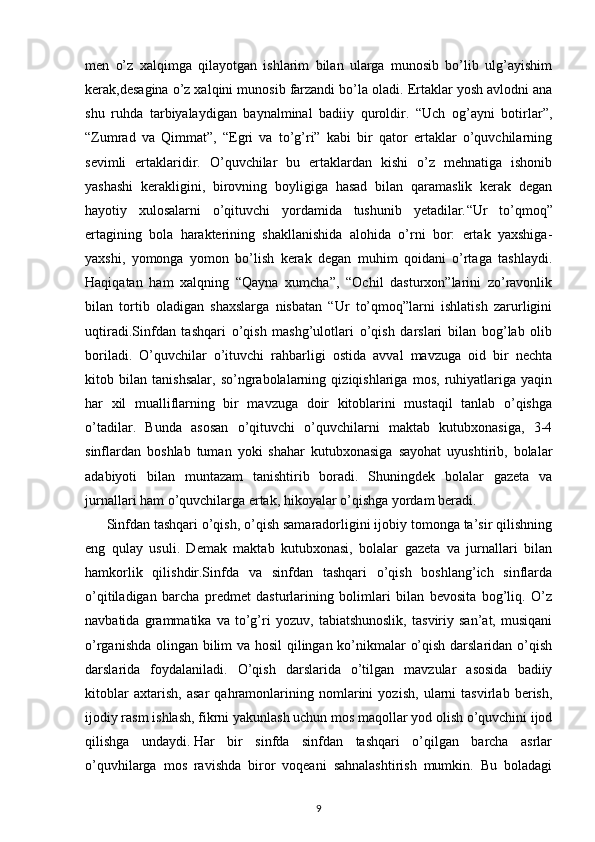 men   o’z   xalqimga   qilayotgan   ishlarim   bilan   ularga   munosib   bo’lib   ulg’ayishim
kerak,desagina o’z xalqini munosib farzandi bo’la oladi. Ertaklar yosh avlodni ana
shu   ruhda   tarbiyalaydigan   baynalminal   badiiy   quroldir.   “Uch   og’ayni   botirlar”,
“Zumrad   va   Qimmat”,   “Egri   va   to’g’ri”   kabi   bir   qator   ertaklar   o’quvchilarning
sevimli   ertaklaridir.   O’quvchilar   bu   ertaklardan   kishi   o’z   mehnatiga   ishonib
yashashi   kerakligini,   birovning   boyligiga   hasad   bilan   qaramaslik   kerak   degan
hayotiy   xulosalarni   o’qituvchi   yordamida   tushunib   yetadilar. “ Ur   to’qmoq”
ertagining   bola   harakterining   shakllanishida   alohida   o’rni   bor:   ertak   yaxshiga-
yaxshi,   yomonga   yomon   bo’lish   kerak   degan   muhim   qoidani   o’rtaga   tashlaydi.
Haqiqatan   ham   xalqning   “Qayna   xumcha”,   “Ochil   dasturxon”larini   zo’ravonlik
bilan   tortib   oladigan   shaxslarga   nisbatan   “Ur   to’qmoq”larni   ishlatish   zarurligini
uqtiradi.Sinfdan   tashqari   o’qish   mashg’ulotlari   o’qish   darslari   bilan   bog’lab   olib
boriladi.   O’quvchilar   o’ituvchi   rahbarligi   ostida   avval   mavzuga   oid   bir   nechta
kitob   bilan   tanishsalar,   so’ngrabolalarning   qiziqishlariga   mos,   ruhiyatlariga   yaqin
har   xil   mualliflarning   bir   mavzuga   doir   kitoblarini   mustaqil   tanlab   o’qishga
o’tadilar.   Bunda   asosan   o’qituvchi   o’quvchilarni   maktab   kutubxonasiga,   3-4
sinflardan   boshlab   tuman   yoki   shahar   kutubxonasiga   sayohat   uyushtirib,   bolalar
adabiyoti   bilan   muntazam   tanishtirib   boradi.   Shuningdek   bolalar   gazeta   va
jurnallari ham o’quvchilarga ertak, hikoyalar o’qishga yordam beradi.
Sinfdan tashqari o’qish, o’qish samaradorligini ijobiy tomonga ta’sir qilishning
eng   qulay   usuli.   Demak   maktab   kutubxonasi,   bolalar   gazeta   va   jurnallari   bilan
hamkorlik   qilishdir.Sinfda   va   sinfdan   tashqari   o’qish   boshlang’ich   sinflarda
o’qitiladigan   barcha   predmet   dasturlarining   bolimlari   bilan   bevosita   bog’liq.   O’z
navbatida   grammatika   va   to’g’ri   yozuv,   tabiatshunoslik,   tasviriy   san’at,   musiqani
o’rganishda olingan bilim va hosil qilingan ko’nikmalar o’qish darslaridan o’qish
darslarida   foydalaniladi.   O’qish   darslarida   o’tilgan   mavzular   asosida   badiiy
kitoblar   axtarish,   asar   qahramonlarining   nomlarini   yozish,   ularni   tasvirlab   berish,
ijodiy rasm ishlash, fikrni yakunlash uchun mos maqollar yod olish o’quvchini ijod
qilishga   undaydi.   Har   bir   sinfda   sinfdan   tashqari   o’qilgan   barcha   asrlar
o’quvhilarga   mos   ravishda   biror   voqeani   sahnalashtirish   mumkin.   Bu   boladagi
9 