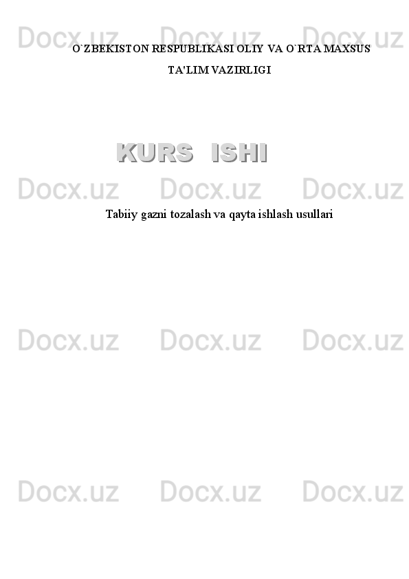   O`ZB Е KISTON R Е SPUBLIKASI OLIY VA O`RTA MAXSUS
TA'LIM VAZIRLIGI
.
Tabiiy gazni tozalash va qayta ishlash usullari  
 KURS  ISHIKURS  ISHI  
