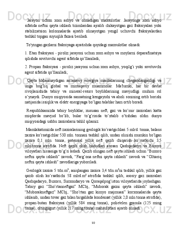   Jarayon   uchun   xom   ashyo   va   olinadigan   maxsulotlar.   Jarayonga   xom   ashyo
sifatida neftni   qayta ishlash   tizimlaridan  ajralib chikayotgan  gaz  fraksiyalari   yoki
stabilizatsion   kolonnalarda   ajratib   olinayotgan   yengil   uchuvchi   fraksiyalardan
tashkil topgan suyuqlik fazasi beriladi.
 To'yingan gazlarni fraksiyaga ajratishda quyidagi maxsulotlar olinadi:
1. Etan fraksiyasi - piroliz jarayoni uchun xom ashyo va moylarni deparafinatsiya
qilishda sovituvchi agent sifatida qo’llaniladi;
2. Propan fraksiyasi  - piroliz jarayoni  uchun xom ashyo, yoqilg’i yoki sovituvchi
agent sifatida qo’llaniladi;
  Qayta   tiklanmaydigan   an'anaviy   energiya   manbalarining   chegaralanganligi   va
unga   bog’liq   global   va   mintaqaviy   muammolar.   Ma'lumki,   har   bir   davlat
rivojlanishida   tabiiy   va   mineral-resurs   boyliklarining   mavjudligi   muhim   rol
o’ynaydi. Dunyo miqiyosida sanoatning kengayishi va aholi sonining ortib borishi
natijasida issiqlik va elektr energiyaga bo’lgan talablar ham ortib boradi.
  Respublikamizda   tabiiy   boyliklar,   xususan   neft,   gaz   va   ko’mir   zaxiralari   katta
miqdorda   mavjud   bo’lib,   bular   to’g’risida   to’xtalib   o’tishdan   oldin   dunyo
miqiyosidagi ushbu zaxiralarni tahlil qilamiz.
 Mamlakatimizda neft zaxiralarining geologik ko’rsatgichlari 5 mlrd. tonna, balans
zaxira ko’rsatgichlar 530 mln. tonnani tashkil qilib, undan olinishi mumkin bo’lgan
zaxira   0,1   mln.   tonna,   potensial   yillik   neft   qazib   chiqarish   ko’rsatkichi   3,5
mln.tonna   atrofida.   Neft   qazib   olish   hududlari   asosan   Qashqadaryo   va   Buxoro
viloyatlari hissasiga to’g’ri keladi. Qazib olingan neft qayta ishlash uchun “Buxoro
neftni   qayta   ishlash”   zavodi,   “Farg’ona   neftni   qayta   ishlash”   zavodi   va   “Oltiariq
neftni qayta ishlash” zavodlariga yuboriladi.
  Geologik zaxira 5 trln.m 3
, aniqlangan zaxira 3,4 trln.m 3
ni tashkil qilib, yillik gaz
qazib   olish   ko’rsatkichi   58   mlrd.m 3  
atrofida   tashkil   qilib,   asosiy   gaz   zaxiralari
Qashqadaryo, Buxoro, Surxondaryo va Qoraqalpog’iston viloyatlarida joylashgan.
Tabiiy   gaz   “Sho’rtanneftgaz”   MChj,   “Muborak   gazni   qayta   ishlash”   zavodi,
“Muborakneftgaz”   MChj,   “Sho’rtan   gaz   kimyo   majmuasi”   korxonalarida   qayta
ishlanib, undan tovar gaz bilan birgalikda kondensat (yillik 2,0 mln tonna atrofida),
propan-butan   fraksiyasi   (yillik   584   ming   tonna),   polietelen   granula   (125   ming
tonna), oltingugurt (yillik 217 ming tonna) mahsulotlari ajratib olinadi.
10 