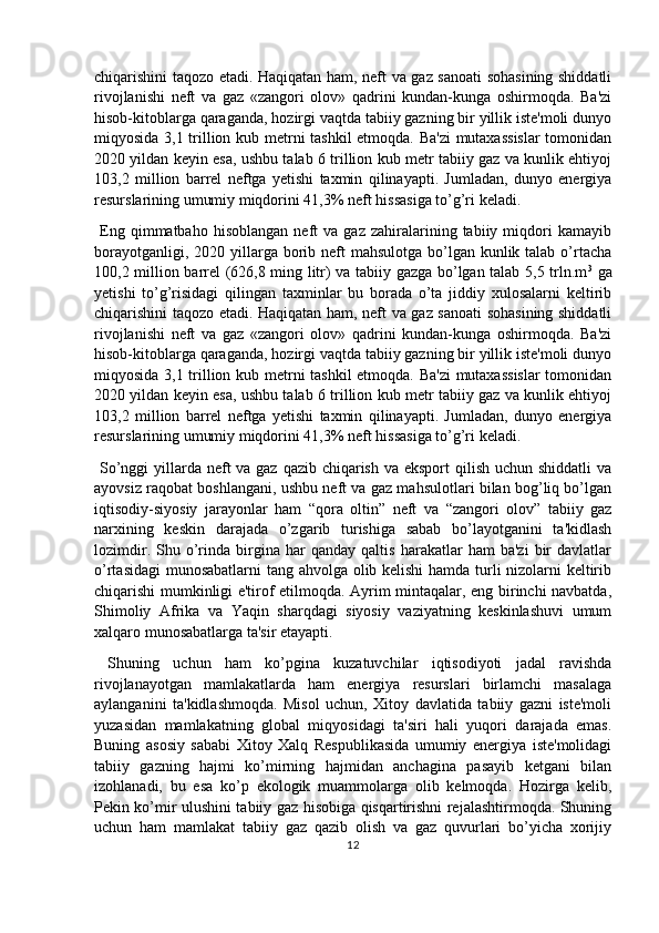 chiqarishini taqozo etadi. Haqiqatan ham, neft va gaz sanoati sohasining shiddatli
rivojlanishi   neft   va   gaz   «zangori   olov»   qadrini   kundan-kunga   oshirmoqda.   Ba'zi
hisob-kitoblarga qaraganda, hozirgi vaqtda tabiiy gazning bir yillik iste'moli dunyo
miqyosida 3,1 trillion kub metrni tashkil  etmoqda. Ba'zi  mutaxassislar  tomonidan
2020 yildan keyin esa, ushbu talab 6 trillion kub metr tabiiy gaz va kunlik ehtiyoj
103,2   million   barrel   neftga   yetishi   taxmin   qilinayapti.   Jumladan,   dunyo   energiya
resurslarining umumiy miqdorini 41,3% neft hissasiga to’g’ri keladi. 
  Eng  qimmatbaho   hisoblangan   neft   va   gaz   zahiralarining   tabiiy  miqdori   kamayib
borayotganligi, 2020 yillarga borib neft  mahsulotga  bo’lgan kunlik talab o’rtacha
100,2 million barrel (626,8 ming litr) va tabiiy gazga bo’lgan talab 5,5 trln.m 3
  ga
yetishi   to’g’risidagi   qilingan   taxminlar   bu   borada   o’ta   jiddiy   xulosalarni   keltirib
chiqarishini taqozo etadi. Haqiqatan ham, neft va gaz sanoati sohasining shiddatli
rivojlanishi   neft   va   gaz   «zangori   olov»   qadrini   kundan-kunga   oshirmoqda.   Ba'zi
hisob-kitoblarga qaraganda, hozirgi vaqtda tabiiy gazning bir yillik iste'moli dunyo
miqyosida 3,1 trillion kub metrni tashkil  etmoqda. Ba'zi  mutaxassislar  tomonidan
2020 yildan keyin esa, ushbu talab 6 trillion kub metr tabiiy gaz va kunlik ehtiyoj
103,2   million   barrel   neftga   yetishi   taxmin   qilinayapti.   Jumladan,   dunyo   energiya
resurslarining umumiy miqdorini 41,3% neft hissasiga to’g’ri keladi.
  So’nggi yillarda neft va gaz qazib chiqarish va eksport  qilish uchun shiddatli  va
ayovsiz raqobat boshlangani, ushbu neft va gaz mahsulotlari bilan bog’liq bo’lgan
iqtisodiy-siyosiy   jarayonlar   ham   “qora   oltin”   neft   va   “zangori   olov”   tabiiy   gaz
narxining   keskin   darajada   o’zgarib   turishiga   sabab   bo’layotganini   ta'kidlash
lozimdir.   Shu  o’rinda   birgina   har   qanday   qaltis   harakatlar   ham   ba'zi   bir   davlatlar
o’rtasidagi   munosabatlarni tang ahvolga olib kelishi  hamda turli nizolarni keltirib
chiqarishi mumkinligi e'tirof etilmoqda. Ayrim mintaqalar, eng birinchi navbatda,
Shimoliy   Afrika   va   Yaqin   sharqdagi   siyosiy   vaziyatning   keskinlashuvi   umum
xalqaro munosabatlarga ta'sir etayapti.
  Shuning   uchun   ham   ko’pgina   kuzatuvchilar   iqtisodiyoti   jadal   ravishda
rivojlanayotgan   mamlakatlarda   ham   energiya   resurslari   birlamchi   masalaga
aylanganini   ta'kidlashmoqda.   Misol   uchun,   Xitoy   davlatida   tabiiy   gazni   iste'moli
yuzasidan   mamlakatning   global   miqyosidagi   ta'siri   hali   yuqori   darajada   emas.
Buning   asosiy   sababi   Xitoy   Xalq   Respublikasida   umumiy   energiya   iste'molidagi
tabiiy   gazning   hajmi   ko’mirning   hajmidan   anchagina   pasayib   ketgani   bilan
izohlanadi,   bu   esa   ko’p   ekologik   muammolarga   olib   kelmoqda.   Hozirga   kelib,
Pekin ko’mir ulushini tabiiy gaz hisobiga qisqartirishni rejalashtirmoqda. Shuning
uchun   ham   mamlakat   tabiiy   gaz   qazib   olish   va   gaz   quvurlari   bo’yicha   xorijiy
12 