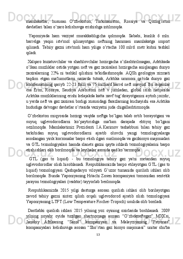 mamlakatlar,   hususan   O’zbekiston,   Turkmaniston,   Rossiya   va   Qozog’iston
davlatlari bilan o’zaro kelishuvga erishishga intilmoqda.
  Yaponiyada   ham   vaziyat   murakkabligicha   qolmoqda.   Sababi,   kunlik   6   mln.
barrelga   yaqin   iste'mol   qilinayotgan   neftning   hammasi   mamlakatga   import
qilinadi.   Tabiiy   gazni   iste'moli   ham   yiliga   o’rtacha   100   mlrd.   metr   kubni   tashkil
qiladi.
  Xalqaro kuzatuvchilar  va sharhlovchilar  hozirgacha  o’zlashtirilmagan,  Arktikada
o’lkan muzliklar ostida yotgan neft va gaz zaxiralari hozirgacha aniqlangan dunyo
zaxiralarning   22%   ni   tashkil   qilishini   ta'kidlashmoqda.   AQSh   geologiya   xizmati
taqdim   etgan   ma'lumotlarni   nazarda   tutsak,   Arktika   ummoni   qa'rida   dunyo   gaz
kondensatining qariyb 22-23 foizi va 75 milliard barrel neft mavjud. Bu raqamlar
esa   Eron,   Rossiya,   Saudiya   Arabistoni   neft   v   jumladan,   global   isish   natijasida
Arktika muzliklarining erishi kelajakda katta xavf tug’dirayotganini aytish joizdir,
u yerda neft va gaz zaxirasi borligi xususidagi farazlarning kuchayishi esa Arktika
hududiga da'vogar davlatlar o’rtasida vaziyatni juda chigallashtirmoqda.
  O’zbekiston   miqyosida   hozirgi   vaqtda   neftga   bo’lgan   talab   ortib   borayotgani   va
suyuq   uglevodorodlarni   ko’paytirishga   ma'lum   darajada   ehtiyoj   bo’lgani
sezilmoqda.   Mamlakatimiz   Prezidenti   I.A.Karimov   tashabbusi   bilan   tabiiy   gaz
tarkibidan   suyuq   uglevodorodlarni   ajratib   oluvchi   yangi   texnologiyalarga
asoslangan yirik korxonalar barpo etish ilgari surilmoqda va gazkimyo majmualari
va GTL texnologiyalari hamda slanets gazni qayta ishlash texnologiyalarini barpo
etish ishlari olib borilmoqda va loyihalar asosida qad ko’tarmoqda.
  GTL   (gas   to   liquid)   -   bu   texnologiya   tabiiy   gaz   ya'ni   metandan   suyuq
uglevodorodlar olish hisoblanadi. Respublikamizda barpo etilayotgan GTL (gas to
liquid)   texnologiyasi   Qashqadaryo   viloyati   G’uzor   tumanida   qurilish   ishlari   olib
borilmoqda. Bunda Yaponiyaning Hitachi Zosen kompaniyasi  tomonidan sentetik
jarayon texnologiyalari (reaktor) tayyorlab berilmoqda.
  Respublikamizda   2015   yilgi   dasturga   asosan   qurilish   ishlari   olib   borilayotgan
zavod   tabiiy   gazni   sintez   qilish   orqali   uglevodorod   ajratib   olish   texnologiyasi
Yaponiyaning LTFT (Low Temperature Fischer-Tropsch) usulida olib boriladi.
  Dastlabki   qurilish   ishlari   2015   yilning   yoz   oyining   oxirlarida   boshlanadi.   2009
yilning   noyabr   oyida   tuzilgan   shartnomaga   asosan   “O’zbekneftegaz”   MXKsi,
Janubiy   Afrikaning   “Sasol”   kompaniyasi   va   Malayziyaning   “Petronas”
kompaniyalari   kelishuviga   asosan   “Sho’rtan   gaz   kimyo   majmuasi”   unitar   shu'ba
13 