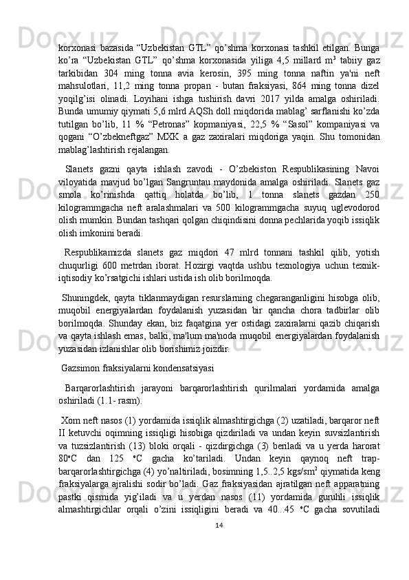 korxonasi   bazasida   “Uzbekistan   GTL”   qo’shma   korxonasi   tashkil   etilgan.   Bunga
ko’ra   “Uzbekistan   GTL”   qo’shma   korxonasida   yiliga   4,5   millard   m 3
  tabiiy   gaz
tarkibidan   304   ming   tonna   avia   kerosin,   395   ming   tonna   naftin   ya'ni   neft
mahsulotlari,   11,2   ming   tonna   propan   -   butan   fraksiyasi,   864   ming   tonna   dizel
yoqilg’isi   olinadi.   Loyihani   ishga   tushirish   davri   2017   yilda   amalga   oshiriladi.
Bunda umumiy qiymati 5,6 mlrd AQSh doll miqdorida mablag’ sarflanishi ko’zda
tutilgan   bo’lib,   11   %   “Petronas”   kopmaniyasi,   22,5   %   “Sasol”   kompaniyasi   va
qogani   “O’zbekneftgaz”   MXK   a   gaz   zaxiralari   miqdoriga   yaqin.   Shu   tomonidan
mablag’lashtirish rejalangan.
  Slanets   gazni   qayta   ishlash   zavodi   -   O’zbekiston   Respublikasining   Navoi
viloyatida   mavjud   bo’lgan   Sangruntau   maydonida   amalga   oshiriladi.   Slanets   gaz
smola   ko’rinishda   qattiq   holatda   bo’lib,   1   tonna   slanets   gazdan   250
kilogrammgacha   neft   aralashmalari   va   500   kilogrammgacha   suyuq   uglevodorod
olish mumkin. Bundan tashqari qolgan chiqindisini donna pechlarida yoqib issiqlik
olish imkonini beradi.
  Respublikamizda   slanets   gaz   miqdori   47   mlrd   tonnani   tashkil   qilib,   yotish
chuqurligi   600   metrdan   iborat.   Hozirgi   vaqtda   ushbu   texnologiya   uchun   texnik-
iqtisodiy ko’rsatgichi ishlari ustida ish olib borilmoqda.
  Shuningdek,   qayta   tiklanmaydigan   resurslarning   chegaranganligini   hisobga   olib,
muqobil   energiyalardan   foydalanish   yuzasidan   bir   qancha   chora   tadbirlar   olib
borilmoqda.   Shunday   ekan,   biz   faqatgina   yer   ostidagi   zaxiralarni   qazib   chiqarish
va qayta ishlash emas, balki, ma'lum ma'noda muqobil energiyalardan foydalanish
yuzasidan izlanishlar olib borishimiz joizdir.
 Gazsimon fraksiyalarni kondensatsiyasi
  Barqarorlashtirish   jarayoni   barqarorlashtirish   qurilmalari   yordamida   amalga
oshiriladi (1.1- rasm).
 Xom neft nasos (1) yordamida issiqlik almashtirgichga (2) uzatiladi, barqaror neft
II   ketuvchi   oqimning   issiqligi   hisobiga   qizdiriladi   va   undan   keyin   suvsizlantirish
va   tuzsizlantirish   (13)   bloki   orqali   -   qizdirgichga   (3)   beriladi   va   u   yerda   harorat
80 o
C   dan   125   o
C   gacha   ko’tariladi.   Undan   keyin   qaynoq   neft   trap-
barqarorlashtirgichga (4) yo’naltiriladi, bosimning 1,5..2,5 kgs/sm 2
 qiymatida keng
fraksiyalarga   ajralishi   sodir   bo’ladi.  Gaz   fraksiyasidan   ajratilgan  neft   apparatning
pastki   qismida   yig’iladi   va   u   yerdan   nasos   (11)   yordamida   guruhli   issiqlik
almashtirgichlar   orqali   o’zini   issiqligini   beradi   va   40...45   o
C   gacha   sovutiladi
14 
