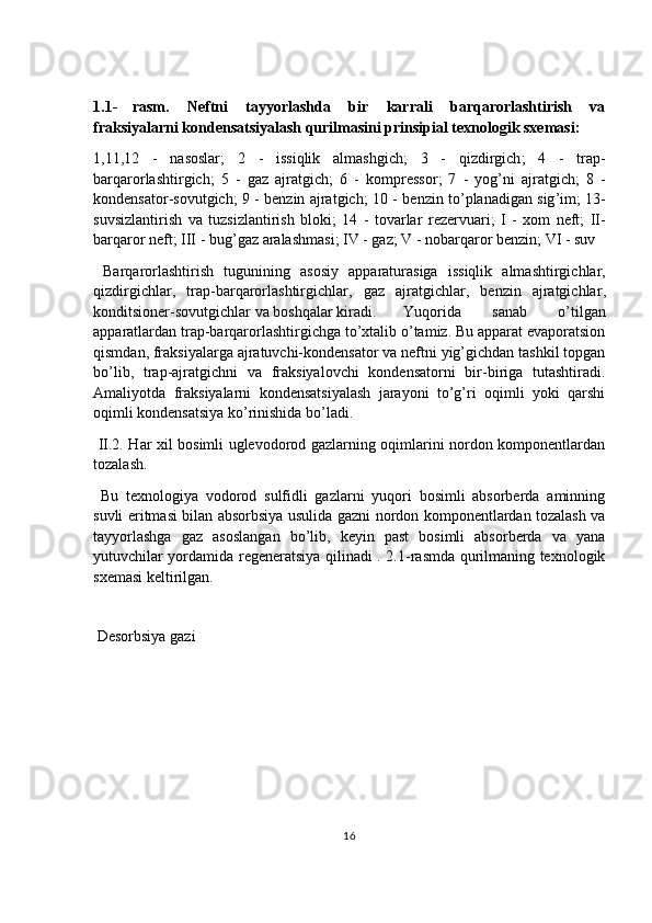 1.1- rasm.   Neftni   tayyorlashda   bir   karrali   barqarorlashtirish   va
fraksiyalarni kondensatsiyalash qurilmasini prinsipial texnologik sxemasi:
1,11,12   -   nasoslar ;   2   -   issiqlik   almashgich ;   3   -   qizdirgich ;   4   -   trap -
barqarorlashtirgich ;   5   -   gaz   ajratgich ;   6   -   kompressor ;   7   -   yog ’ ni   ajratgich ;   8   -
kondensator - sovutgich ; 9 -   benzin   ajratgich ; 10 -   benzin   to ’ planadigan   sig ’ im ; 13-
suvsizlantirish   va   tuzsizlantirish   bloki ;   14   -   tovarlar   rezervuari ;   I   -   xom   neft ;   II -
barqaror   neft ;  III  -  bug ’ gaz   aralashmasi ;  IV  -  gaz ;  V  -  nobarqaror   benzin ;  VI  -  suv
  Barqarorlashtirish   tugunining   asosiy   apparaturasiga   issiqlik   almashtirgichlar ,
qizdirgichlar ,   trap - barqarorlashtirgichlar ,   gaz   ajratgichlar ,   benzin   ajratgichlar ,
konditsioner - sovutgichlar   va   boshqalar   kiradi . Yuqorida   sanab   o’tilgan
apparatlardan trap-barqarorlashtirgichga to’xtalib o’tamiz. Bu apparat evaporatsion
qismdan, fraksiyalarga ajratuvchi-kondensator va neftni yig’gichdan tashkil topgan
bo’lib,   trap-ajratgichni   va   fraksiyalovchi   kondensatorni   bir-biriga   tutashtiradi.
Amaliyotda   fraksiyalarni   kondensatsiyalash   jarayoni   to’g’ri   oqimli   yoki   qarshi
oqimli kondensatsiya ko’rinishida bo’ladi.  
  II.2. Har xil bosimli uglevodorod gazlarning oqimlarini nordon komponentlardan
tozalash .
  Bu   texnologiya   vodorod   sulfidli   gazlarni   yuqori   bosimli   absorberda   aminning
suvli eritmasi bilan absorbsiya usulida gazni nordon komponentlardan tozalash va
tayyorlashga   gaz   asoslangan   bo’lib,   keyin   past   bosimli   absorberda   va   yana
yutuvchilar yordamida regeneratsiya qilinadi . 2.1-rasmda qurilmaning texnologik
sxemasi keltirilgan.
 
 Desorbsiya gazi
16 