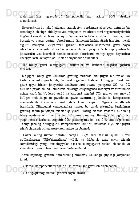 aralashmasidagi   uglevodorod   komponentlarining   tarkibi   2-5%   atrofida
ta'minlanadi.
  Samaradorlik- bu   taklif   qilingan   texnologiya   yordamida   absorbent   tizimida   bir
texnologik   chiziqni   sirkulyatsiyasi   miqdorini   va   absorbentni   regeneratsiyalanish
bug’ini   kamaytirish   hisobiga   iqtisodiy   samaradorlikka   erishiladi,   desorber,   past
bosimli   va   yuqori   bosimli   absorberning   diametrini   kichiraytirish   hisobiga   metall
sig’imi   kamayadi,   ekspanzerli   gazlarni   tozalashda   absorbersiz   gazni   qayta
ishlashni   amalga   oshirish   va   bu   gazlarni   utilizatsiya   qilishda   boshqa   yordamchi
jihozlardan   voz   kechiladi   hamda   tozalash   absorberni   tizimga   qayta   haydashda
energiya sarfi kamaytiriladi. Ishlab chiqarishda qo’llaniladi.
  II.3.Tabiiy   gazni   oltingugurtli   birikmalar   va   karbonat   angidrit   gazidan
tozalash .
  Ko’pgina   tabiiy   gaz   konlarida   gazning   tarkibida   oltingugurt   birikmalari   va
karbonat angidrit gazi bo’lib, ular nordon gazlar deb ataladi. Oltingugurt birikmasi
gazni   qayta   ishlash   jarayonida   katalizatorlarni   buzadi,   yonganda   CO
2   va   CO
oksidlari paydo bo’ladi, atmosfera havosiga chiqarilganda insoniyat va atrof muhit
uchun   xavflidir.   Vodorod   sulfid   va   karbonat   angidrit   CO
2   gaz   va   suv   mavjud
bo’lgan   muhitda   po’lat   quvurlarda,   quvur   uzatmaning   jihozlarida,   komperessor
mashinalarida   korroziyani   hosil   qiladi.   Ular   mavjud   bo’lganda   gidratlanish
tezlashadi.   Oltingugurt   komponentlari   mavjud   bo’lganda   iste'molga   beriladigan
gazning   tarkibiga   yuqori   talablar   qo’yiladi.   Hozirgi   vaqtda   vodorod   sulfidning
tabiiy gazda ruxsat etilgan miqdori 5,7 mg/m 3
, umumiy oltingugurt 50 mg/m 3
  dan
yuqori   emas,   karbonat   angidirit   CO
2   gazining   miqdori   esa   2   %   dan   ko’p   emas.
Tabiiy   gazning   oltingugurtli   komponentlari   birinchi   navbatda   H
2 S   oltingugurt
ishlab chiqarish uchun asosiy xom ashyo hisoblanadi.
  Gazni   oltingugurtdan   tozalik   darajasi   99,9   %ni   tashkil   qiladi.   Hozir
qo’llaniladigan   “SHo’rtanneltgaz”   MCHJ   va   Muborak   gazni   qayta   ishlash
zavodlaridagi   yangi   texnologiyalar   asosida   oltingugurtni   ishlab   chiqarish   va
atmosfera bosimini tozaligini ta'minlashdan iborat.
  Katta   hajmdagi   gazlarni   tozalashning   an'anaviy   usullariga   quyidagi   jarayonlar
kiradi: 
 1) Nordon komponentlarni qazib olish, tozalangan gazni ishlab chiqarish;
 2) Oltingugurtdagi nordon gazlarni qayta ishlash;
18 