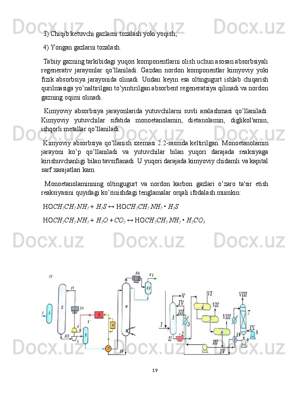  3) Chiqib ketuvchi gazlarni tozalash yoki yoqish;
 4) Yongan gazlarni tozalash.
 Tabiiy gazning tarkibidagi yuqori komponentlarni olish uchun asosan absorbsiyali
regenerativ   jarayonlar   qo’llaniladi.   Gazdan   nordon   komponentlar   kimyoviy   yoki
fizik   absorbsiya   jarayonida   olinadi.   Undan   keyin   esa   oltingugurt   ishlab   chiqarish
qurilmasiga yo’naltirilgan to’yintirilgan absorbent regeneratsiya qilinadi va nordon
gazning oqimi olinadi.
  Kimyoviy   absorbsiya   jarayonlarida   yutuvchilarni   suvli   aralashmasi   qo’llaniladi.
Kimyoviy   yutuvchilar   sifatida   monoetanolamin,   dietanolamin,   diglikol'amin,
ishqorli metallar qo’llaniladi.
  Kimyoviy absorbsiya qo’llanish sxemasi 2.2-rasmda keltirilgan.   Monoetanolamin
jarayoni   ko’p   qo’llaniladi   va   yutuvchilar   bilan   yuqori   darajada   reaksiyaga
kirishuvchanligi bilan tavsiflanadi. U yuqori darajada kimyoviy chidamli va kapital
sarf xarajatlari kam.
  Monoetanolaminning   oltingugurt   va   nordon   karbon   gazlari   o’zaro   ta'sir   etish
reaksiyasini quyidagi ko’rinishdagi tenglamalar orqali ifodalash mumkin:
 HO CH
2 CH
2   NH
2  +  H
2 S ↔  HO CH
2 CH
2   NH
2  •  H
2 S
 HO CH
2 CH
2   NH
2  +  H
2 O +CO
2  ↔  HO CH
2 CH
2   NH
2  •  H
2 CO
3
 
19 