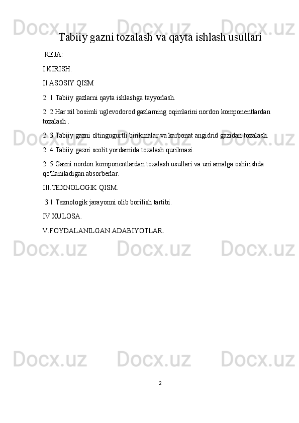 Tabiiy gazni tozalash va qayta ishlash usullari
  REJA:
I.KIRISH.
II.ASOSIY QISM
2. 1.Tabiiy gazlarni qayta ishlashga tayyorlash.
2. 2.Har xil bosimli uglevodorod gazlarning oqimlarini nordon komponentlardan 
tozalash .
2 . 3.Tabiiy gazni oltingugurtli birikmalar va karbonat angidrid gazidan tozalash .
2 . 4.Tabiiy gazni seolit yordamida tozalash qurilmasi.
2 . 5.Gazni nordon komponentlardan tozalash usullari va uni amalga oshirishda 
qo'llaniladigan absorberlar.
III.TEXNOLOGIK QISM. 
  3 .1.Texnologik jarayonni olib borilish tartibi.
IV.XULOSA.
V.FOYDALANILGAN ADABIYOTLAR.
2 