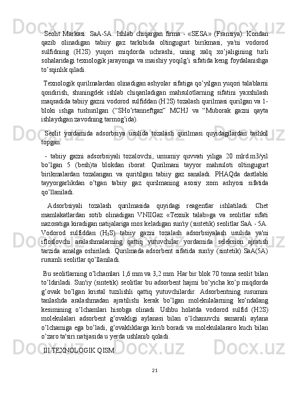   Seolit   Markasi:   SaA-5A:   Ishlab   chiqargan   firma   -   «SESA»   (Fransiya).   Kondan
qazib   olinadigan   tabiiy   gaz   tarkibida   oltingugurt   birikmasi,   ya'ni   vodorod
sulfidning   (H2S)   yuqori   miqdorda   uchrashi,   uning   xalq   xo’jaligining   turli
sohalaridagi texnologik jarayonga va maishiy yoqilg’i sifatida keng foydalanishga
to’sqinlik qiladi.
 Texnologik qurilmalardan olinadigan ashyolar sifatiga qo’yilgan yuqori talablarni
qondirish,   shuningdek   ishlab   chiqariladigan   mahsulotlarning   sifatini   yaxshilash
maqsadida tabiiy gazni vodorod sulfiddan (H2S) tozalash qurilmasi qurilgan va 1-
bloki   ishga   tushurilgan   (“SHo’rtanneftgaz”   MCHJ   va   “Muborak   gazni   qayta
ishlaydigan zavodning tarmog’ida).
  Seolit   yordamida   adsorbsiya   usulida   tozalash   qurilmasi   quyidagilardan   tashkil
topgan:
  -   tabiiy   gazni   adsorbsiyali   tozalovchi,   umumiy   quvvati   yiliga   20   mlrd.m3/yil
bo’lgan   5   (besh)ta   blokdan   iborat.   Qurilmani   tayyor   mahsuloti   oltingugurt
birikmalardan   tozalangan   va   quritilgan   tabiiy   gaz   sanaladi.   PHAQda   dastlabki
tayyorgarlikdan   o’tgan   tabiiy   gaz   qurilmaning   asosiy   xom   ashyosi   sifatida
qo’llaniladi.
  Adsorbsiyali   tozalash   qurilmasida   quyidagi   reagentlar   ishlatiladi:   Chet
mamlakatlardan   sotib   olinadigan   VNIIGaz   «Texnik   talab»ga   va   seolitlar   sifati
nazoratiga kiradigan natijalariga mos keladigan sun'iy (sintetik) seolitlar SaA - 5A.
Vodorod   sulfiddan   (H
2 S)   tabiiy   gazni   tozalash   adsorbsiyalash   usulida   ya'ni
ifloslovchi   aralashmalarning   qattiq   yutuvchilar   yordamida   seleksion   ajratish
tarzida   amalga   oshiriladi.   Qurilmada   adsorbent   sifatida   sun'iy   (sintetik)   SaA(5A)
rusumli seolitlar qo’llaniladi.
 Bu seolitlarning o’lchamlari 1,6 mm va 3,2 mm. Har bir blok 70 tonna seolit bilan
to’ldiriladi. Sun'iy  (sintetik)   seolitlar  bu  adsorbent   hajmi   bo’yicha  ko’p miqdorda
g’ovak   bo’lgan   kristal   tuzilishli   qattiq   yutuvchilardir.   Adsorbentning   rusumini
tanlashda   aralashmadan   ajratilishi   kerak   bo’lgan   molekulalarning   ko’ndalang
kesimining   o’lchamlari   hisobga   olinadi.   Ushbu   holatda   vodorod   sulfid   (H2S)
molekulalari   adsorbent   g’ovakligi   aylanasi   bilan   o’lchanuvchi   samarali   aylana
o’lchamiga   ega  bo’ladi,   g’ovakliklarga  kirib  boradi  va  molekulalararo  kuch  bilan
o’zaro ta'siri natijasida u yerda ushlanib qoladi.
 III.TEXNOLOGIK QISM
21 