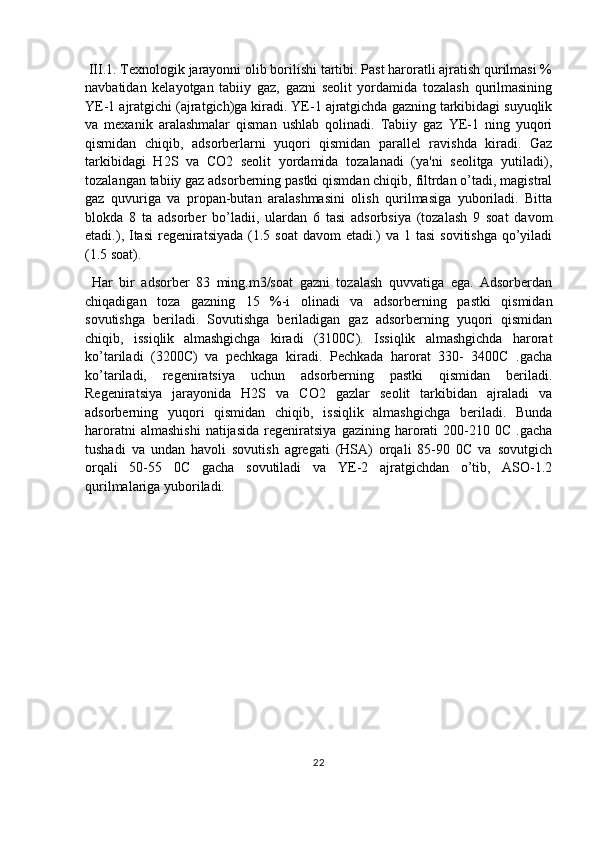  III.1. Texnologik jarayonni olib borilishi tartibi. Past haroratli ajratish qurilmasi %
navbatidan   kelayotgan   tabiiy   gaz,   gazni   seolit   yordamida   tozalash   qurilmasining
YE-1 ajratgichi (ajratgich)ga kiradi. YE-1 ajratgichda gazning tarkibidagi suyuqlik
va   mexanik   aralashmalar   qisman   ushlab   qolinadi.   Tabiiy   gaz   YE-1   ning   yuqori
qismidan   chiqib,   adsorberlarni   yuqori   qismidan   parallel   ravishda   kiradi.   Gaz
tarkibidagi   H2S   va   CO2   seolit   yordamida   tozalanadi   (ya'ni   seolitga   yutiladi),
tozalangan tabiiy gaz adsorberning pastki qismdan chiqib, filtrdan o’tadi, magistral
gaz   quvuriga   va   propan-butan   aralashmasini   olish   qurilmasiga   yuboriladi.   Bitta
blokda   8   ta   adsorber   bo’ladii,   ulardan   6   tasi   adsorbsiya   (tozalash   9   soat   davom
etadi.), Itasi  regeniratsiyada  (1.5 soat  davom  etadi.)  va 1 tasi  sovitishga qo’yiladi
(1.5 soat).
  Har   bir   adsorber   83   ming.m3/soat   gazni   tozalash   quvvatiga   ega.   Adsorberdan
chiqadigan   toza   gazning   15   %-i   olinadi   va   adsorberning   pastki   qismidan
sovutishga   beriladi.   Sovutishga   beriladigan   gaz   adsorberning   yuqori   qismidan
chiqib,   issiqlik   almashgichga   kiradi   (3100C).   Issiqlik   almashgichda   harorat
ko’tariladi   (3200C)   va   pechkaga   kiradi.   Pechkada   harorat   330-   3400C   .gacha
ko’tariladi,   regeniratsiya   uchun   adsorberning   pastki   qismidan   beriladi.
Regeniratsiya   jarayonida   H2S   va   CO2   gazlar   seolit   tarkibidan   ajraladi   va
adsorberning   yuqori   qismidan   chiqib,   issiqlik   almashgichga   beriladi.   Bunda
haroratni   almashishi   natijasida   regeniratsiya   gazining   harorati   200-210  0C   .gacha
tushadi   va   undan   havoli   sovutish   agregati   (HSA)   orqali   85-90   0C   va   sovutgich
orqali   50-55   0C   gacha   sovutiladi   va   YE-2   ajratgichdan   o’tib,   ASO-1.2
qurilmalariga yuboriladi. 
22 