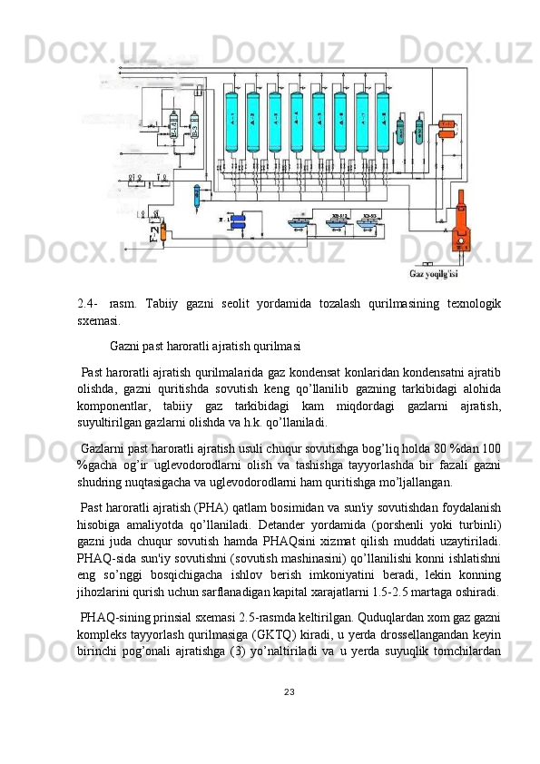 2.4- rasm.   Tabiiy   gazni   seolit   yordamida   tozalash   qurilmasining   texnologik
sxemasi.
  Gazni past haroratli ajratish qurilmasi
  Past haroratli ajratish qurilmalarida gaz kondensat konlaridan kondensatni ajratib
olishda,   gazni   quritishda   sovutish   keng   qo’llanilib   gazning   tarkibidagi   alohida
komponentlar,   tabiiy   gaz   tarkibidagi   kam   miqdordagi   gazlarni   ajratish,
suyultirilgan gazlarni olishda va h.k. qo’llaniladi.
 Gazlarni past haroratli ajratish usuli chuqur sovutishga bog’liq holda 80 %dan 100
%gacha   og’ir   uglevodorodlarni   olish   va   tashishga   tayyorlashda   bir   fazali   gazni
shudring nuqtasigacha va uglevodorodlarni ham quritishga mo’ljallangan.
  Past haroratli ajratish (PHA) qatlam bosimidan va sun'iy sovutishdan foydalanish
hisobiga   amaliyotda   qo’llaniladi.   Detander   yordamida   (porshenli   yoki   turbinli)
gazni   juda   chuqur   sovutish   hamda   PHAQsini   xizmat   qilish   muddati   uzaytiriladi.
PHAQ-sida sun'iy sovutishni (sovutish mashinasini) qo’llanilishi konni ishlatishni
eng   so’nggi   bosqichigacha   ishlov   berish   imkoniyatini   beradi,   lekin   konning
jihozlarini qurish uchun sarflanadigan kapital xarajatlarni 1.5-2.5 martaga oshiradi.
 PHAQ-sining prinsial sxemasi 2.5-rasmda keltirilgan. Quduqlardan xom gaz gazni
kompleks tayyorlash qurilmasiga (GKTQ) kiradi, u yerda drossellangandan  keyin
birinchi   pog’onali   ajratishga   (3)   yo’naltiriladi   va   u   yerda   suyuqlik   tomchilardan
23 
