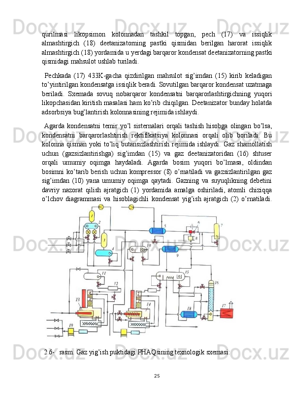 qurilmasi   likopsimon   kolonnadan   tashkil   topgan,   pech   (17)   va   issiqlik
almashtirgich   (18)   deetanizatorning   pastki   qismidan   berilgan   harorat   issiqlik
almashtirgich (18) yordamida u yerdagi barqaror kondensat deetanizatorning pastki
qismidagi mahsulot ushlab turiladi.
  Pechkada   (17)   433K-gacha   qizdirilgan   mahsulot   sig’imdan   (15)   kirib   keladigan
to’yintirilgan kondensatga issiqlik beradi. Sovutilgan barqaror kondensat uzatmaga
beriladi.   Sxemada   sovuq   nobarqaror   kondensatni   barqarorlashtirgichning   yuqori
likopchasidan kiritish masalasi ham ko’rib chiqilgan. Deetanizator bunday holatda
adsorbsiya bug’lantirish kolonnasining rejimida ishlaydi.
  Agarda   kondensatni   temir   yo’l   sisternalari   orqali   tashish   hisobga   olingan   bo’lsa,
kondensatni   barqarorlashtirish   rektifikatsiya   kolonnasi   orqali   olib   boriladi.   Bu
kolonna   qisman   yoki   to’liq   butansizlashtirish   rejimida   ishlaydi.   Gaz   shamollatish
uchun   (gazsizlantirishga)   sig’imdan   (15)   va   gaz   deetanizatoridan   (16)   shtuser
orqali   umumiy   oqimga   haydaladi.   Agarda   bosim   yuqori   bo’lmasa,   oldindan
bosimni   ko’tarib berish  uchun  kompressor  (8)   o’rnatiladi   va gazsizlantirilgan  gaz
sig’imdan   (10)   yana   umumiy   oqimga   qaytadi.   Gazning   va   suyuqlikning   debetini
davriy   nazorat   qilish   ajratgich   (1)   yordamida   amalga   oshiriladi,   atomli   chiziqqa
o’lchov   diagrammasi   va   hisoblagichli   kondensat   yig’ish   ajratgich   (2)   o’rnatiladi.
 2.6- rasm. Gaz yig’ish puktidagi PHAQsining texnologik sxemasi:
25 