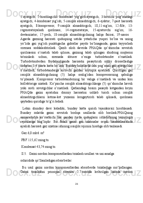 1-ajratgich;   2-hisoblagichli   kondensat   yig’gich-ajratgich;   3-birinchi   pog’onadagi
ajratgich;   4-kondensat   yig’ish;   5-issiqlik   almashtirgich;   6-ejektor;   7-past   haroratli
ajratgich;   8-kompressor;   9-issiqlik   almashtirgich;   10,11-sig’im;   12-filtr;   13-
regeneratsiyalash   qurilmasi;   14-regeneratsiya;   15-ajratuvchi   sig’im;   16-
deetanizator;   17-pech;   18-issiqlik   almashtirgichning   halqa   fazosi;   19-nasos. 
Agarda   gazning   harorati   quduqning   ustida   yetarlicha   yuqori   bo’lsa   va   uning
yo’lida   gaz   yig’ish   punktigacha   gidratlar   paydo   bo’lmaganda,   gazni   tayyorlash
sxemasi   soddalashtiriladi.   Qazib   olish   davrida   PHAQda   qo’shimcha   sovutish
qurilmasini   o’rnatish   talab   qilinsa,   gazning   talab   qilingan   shudring   nuqtasini
ta'minlash   uchun,   sxemada   shtuser   o’rniga   turbodetander   o’rnatiladi.
Turbodetonderdan   foydalanilganda   haroratni   pasaytirish   oddiy   drossellashga
nisbatan 3-4 marta katta bo’ladi. Bunday holatlarda ikki pog’onali gaz ajratgichlar
o’rnatiladi,   turbodetanderga   kiruvchi   gazdan   suyuqlik   ajratiladi.   Quritilgan   gaz
issiqlik   almashtirgichning   (5)   halqa   oralig’idan   kompressorning   qabuliga
to’planadi.   Kompressor   turbodetanderning   bir   valiga   o’rnatiladi   va   undan   kon
kollektoriga   uzatadi.   Ko’pincha   issiqlik   almashtirgichlarga   (5)   qo’shimcha   havoli
yoki   suvli   sovutgichlar   o’rnatiladi.   Qatlamdagi   bosim   pasayib   ketgandan   keyin
PHAQda   gazni   ajratishni   doimiy   haroratini   ushlab   turish   uchun   issiqlik
almashtirgichlarni   ketma-ket   yuzasini   kengaytirish   talab   qilinadi,   qurilmani
qaytadan qurishga to’g’ri keladi.
  Lekin   shunday   davr   keladiki,   bunday   katta   qurish   tejamkorsiz   hisoblanadi.
Bunday   xolatda   gazni   sovutish   boshqa   usullarda   olib   boriladi.PHAQning
samaradorlik   ko’rsatkichi   har   qanday   turda   quduqlarni   ishlatishning   texnologik
rejimlariga   bog’liqdir.   Bir   fazali   gazni   gaz   uzatmalar   orqali   harakatlanishida
ajralish harorati gaz uzatma ishining issiqlik rejimini hisobga olib tanlanadi.
 Gaz 6,0 mlrd. m 3
 PBF 115,62 ming tn
 Kondensat 43,74 ming tn
 II.5. Gazni nordon komponentlardan tozalash usullari va uni amalga
oshirishda qo’llaniladigan absorberlar.
  Bu   usul   gazni   nordon   komponentlardan   absorberda   tozalashga   mo’ljallangan.
Gazni   tozalashni   prinsipial   sxemasi   2.7-rasmda   keltirilgan   hamda   nordon
26 