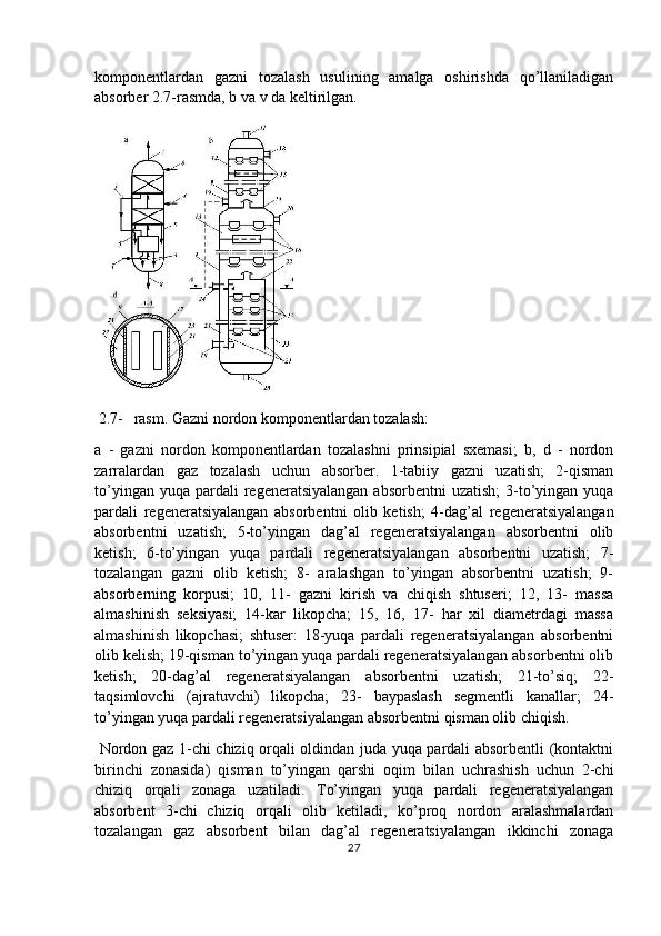 komponentlardan   gazni   tozalash   usulining   amalga   oshirishda   qo’llaniladigan
absorber 2.7-rasmda, b va v da keltirilgan.
 
 2.7- rasm. Gazni nordon komponentlardan tozalash:
a   -   gazni   nordon   komponentlardan   tozalashni   prinsipial   sxemasi;   b,   d   -   nordon
zarralardan   gaz   tozalash   uchun   absorber.   1-tabiiy   gazni   uzatish;   2-qisman
to’yingan  yuqa  pardali   regeneratsiyalangan   absorbentni   uzatish;   3-to’yingan yuqa
pardali   regeneratsiyalangan   absorbentni   olib   ketish;   4-dag’al   regeneratsiyalangan
absorbentni   uzatish;   5-to’yingan   dag’al   regeneratsiyalangan   absorbentni   olib
ketish;   6-to’yingan   yuqa   pardali   regeneratsiyalangan   absorbentni   uzatish;   7-
tozalangan   gazni   olib   ketish;   8-   aralashgan   to’yingan   absorbentni   uzatish;   9-
absorberning   korpusi;   10,   11-   gazni   kirish   va   chiqish   shtuseri;   12,   13-   massa
almashinish   seksiyasi;   14-kar   likopcha;   15,   16,   17-   har   xil   diametrdagi   massa
almashinish   likopchasi;   shtuser:   18-yuqa   pardali   regeneratsiyalangan   absorbentni
olib kelish; 19-qisman to’yingan yuqa pardali regeneratsiyalangan absorbentni olib
ketish;   20-dag’al   regeneratsiyalangan   absorbentni   uzatish;   21-to’siq;   22-
taqsimlovchi   (ajratuvchi)   likopcha;   23-   baypaslash   segmentli   kanallar;   24-
to’yingan yuqa pardali regeneratsiyalangan absorbentni qisman olib chiqish.
  Nordon gaz 1-chi chiziq orqali oldindan juda yuqa pardali absorbentli (kontaktni
birinchi   zonasida)   qisman   to’yingan   qarshi   oqim   bilan   uchrashish   uchun   2-chi
chiziq   orqali   zonaga   uzatiladi.   To’yingan   yuqa   pardali   regeneratsiyalangan
absorbent   3-chi   chiziq   orqali   olib   ketiladi,   ko’proq   nordon   aralashmalardan
tozalangan   gaz   absorbent   bilan   dag’al   regeneratsiyalangan   ikkinchi   zonaga
27 