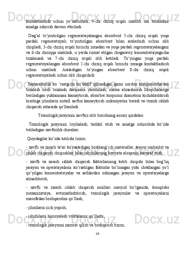 kontaktlashish   uchun   yo’naltiriladi,   4-chi   chiziq   orqali   uzatilib   uni   tozalashni
amalga oshirish davom ettiriladi.
  Dag’al   to’yintirilgan   regeneratsiyalangan   absorbent   5-chi   chiziq   orqali   yuqa
pardali   regeneratsiyali   to’yintirilgan   absorbent   bilan   aralashish   uchun   olib
chiqiladi, 3-chi chiziq orqali birinchi zonadan va yuqa pardali regeneratsiyalangani
va 6-chi chiziqqa uzatiladi, u yerda ruxsat etilgan chegaraviy konsentratsiyagacha
tozalanadi   va   7-chi   chiziq   orqali   olib   ketiladi.   To’yingan   yuqa   pardali
regeneratsiyalangan   absorbent   2-chi   chiziq   orqali   birinchi   zonaga   kontaktlashish
uchun   uzatiladi.   Aralashgan   to’yingan   absorbent   8-chi   chiziq   orqali
regeneratsiyalash uchun olib chiqariladi.
  Samaradorlik   ko   ‘rsatgichi:bu   taklif   qilinadigan   gazni   nordon   komponentlardan
tozalash   usuli   tozalash   darajasini   yaxshilash,   massa   almashinish   likopchalariga
beriladigan yuklanmani kamaytirish, absorber korpusini diametrini kichiklashtirish
hisobiga jihozlarni metall sarfini kamaytirish imkoniyatini beradi va texnik ishlab
chiqarish sohasida qo’llaniladi.
 Texnologik jarayonni xavfsiz olib borishning asosiy qoidalari.
  Texnologik   jarayonni   loyihalash,   tashkil   etish   va   amalga   oshirishda   ko’zda
tutiladigan xavfsizlik choralari.
 Quyidagilar ko’zda tutilishi lozim:
- xavfli va zararli ta'sir ko’rsatadigan boshlang’ich materiallar, tayyor mahsulot va
ishlab chiqarish chiqindilari bilan ishchilarning bevosita aloqasini bartaraf etish;
-   xavfli   va   zararli   ishlab   chiqarish   faktorlarining   kelib   chiqishi   bilan   bog’liq
jarayon   va   operatsiyalarni   ko’rsatilgan   faktorlar   bo’lmagan   yoki   cheklangan   yo’l
qo’yilgan   konsentratsiyalar   va   sathlardan   oshmagan   jarayon   va   operatsiyalarga
almashtirish;
-   xavfli   va   zararli   ishlab   chiqarish   omillari   mavjud   bo’lganida,   kompleks
mexanizatsiya,   avtomatlashtirish,   texnologik   jarayonlar   va   operatsiyalarni
masofadan boshqarishni qo’llash;
- jihozlarni zich yopish;
- ishchilarni himoyalash vositalarini qo’llashi;
- texnologik jarayonni nazorat qilish va boshqarish tizimi;
28 